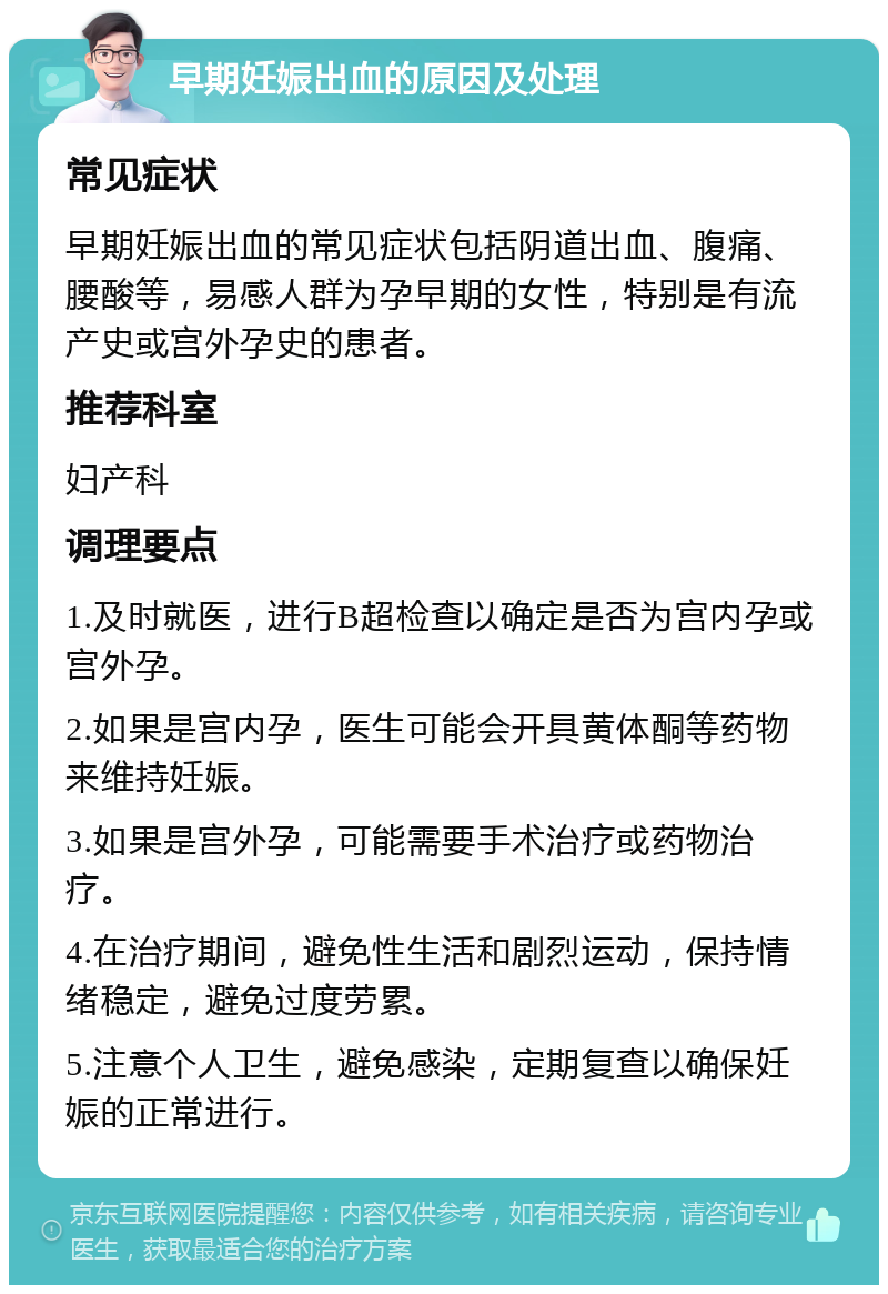 早期妊娠出血的原因及处理 常见症状 早期妊娠出血的常见症状包括阴道出血、腹痛、腰酸等，易感人群为孕早期的女性，特别是有流产史或宫外孕史的患者。 推荐科室 妇产科 调理要点 1.及时就医，进行B超检查以确定是否为宫内孕或宫外孕。 2.如果是宫内孕，医生可能会开具黄体酮等药物来维持妊娠。 3.如果是宫外孕，可能需要手术治疗或药物治疗。 4.在治疗期间，避免性生活和剧烈运动，保持情绪稳定，避免过度劳累。 5.注意个人卫生，避免感染，定期复查以确保妊娠的正常进行。