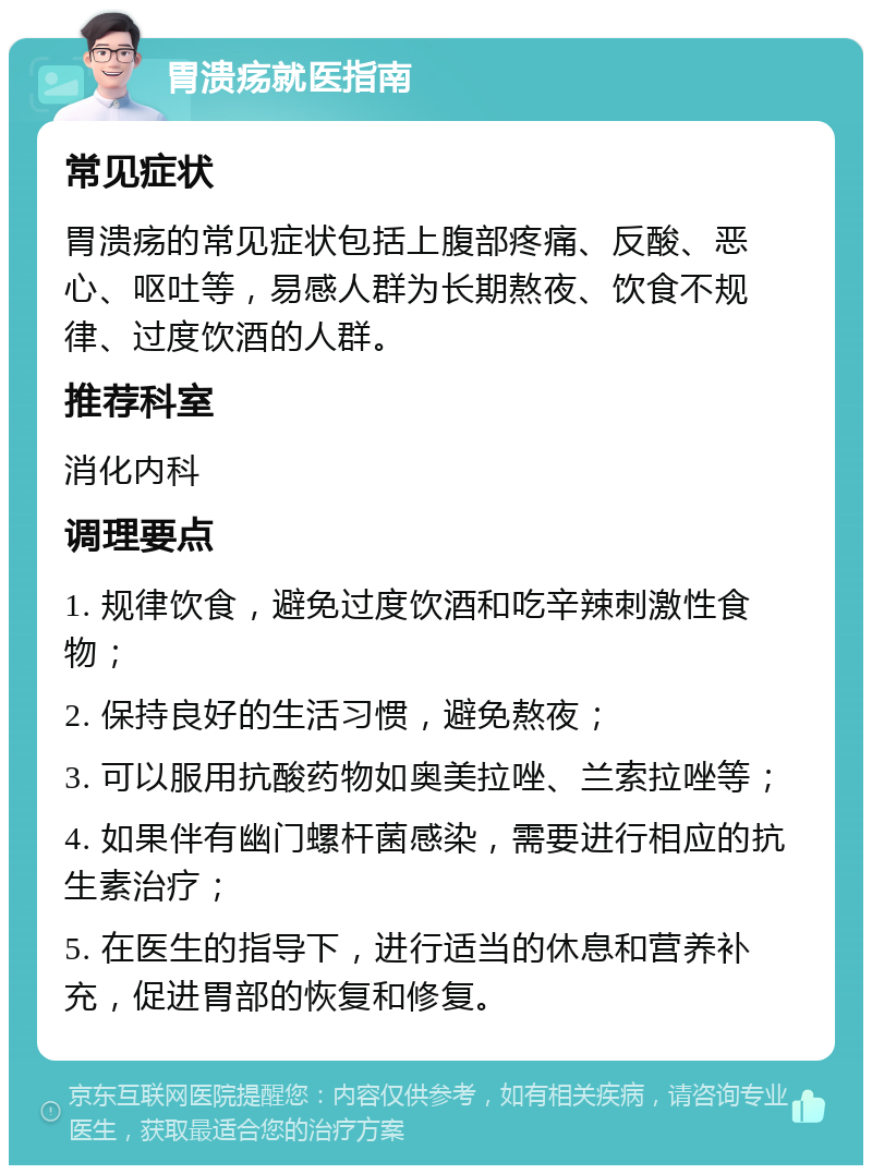 胃溃疡就医指南 常见症状 胃溃疡的常见症状包括上腹部疼痛、反酸、恶心、呕吐等，易感人群为长期熬夜、饮食不规律、过度饮酒的人群。 推荐科室 消化内科 调理要点 1. 规律饮食，避免过度饮酒和吃辛辣刺激性食物； 2. 保持良好的生活习惯，避免熬夜； 3. 可以服用抗酸药物如奥美拉唑、兰索拉唑等； 4. 如果伴有幽门螺杆菌感染，需要进行相应的抗生素治疗； 5. 在医生的指导下，进行适当的休息和营养补充，促进胃部的恢复和修复。