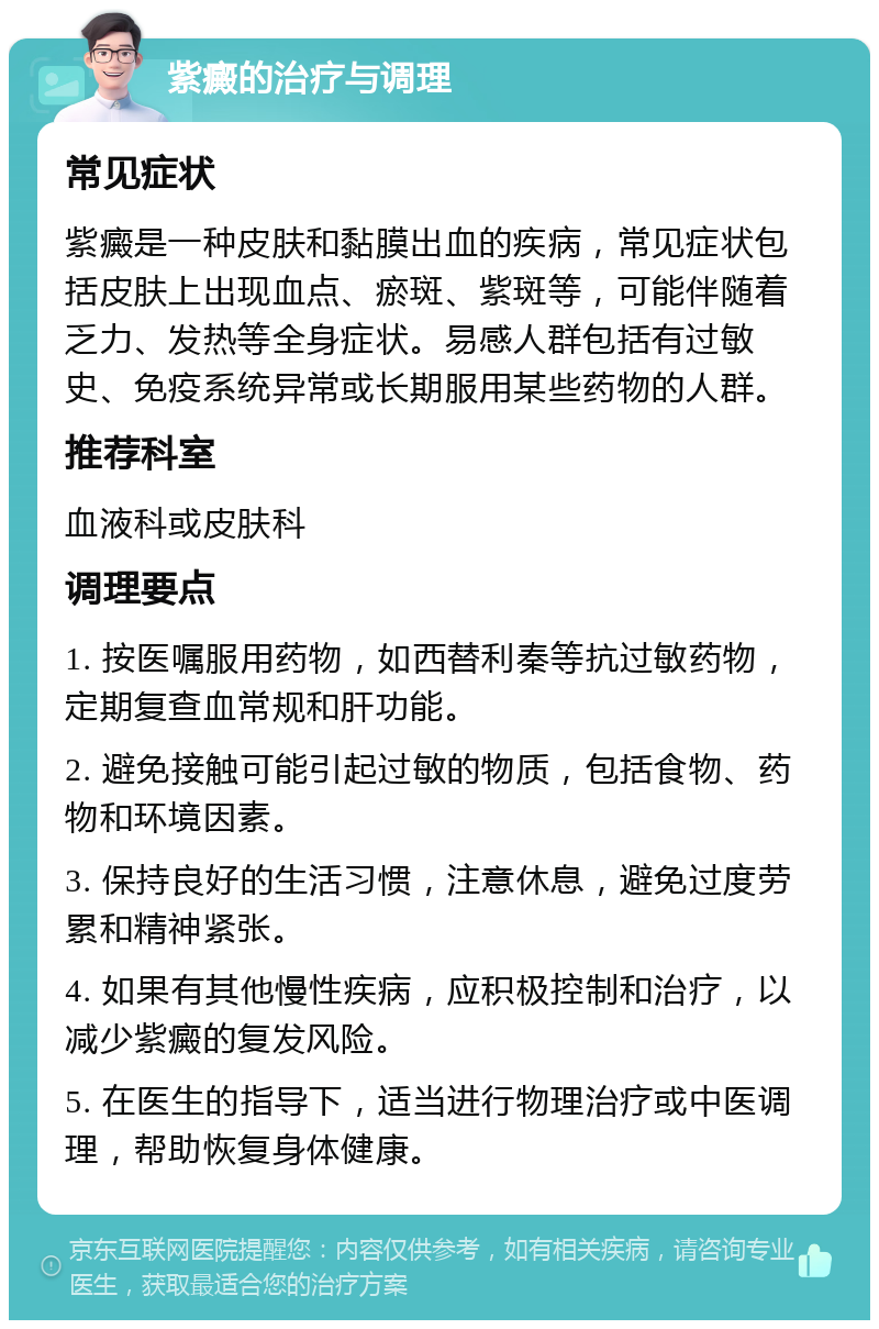 紫癜的治疗与调理 常见症状 紫癜是一种皮肤和黏膜出血的疾病，常见症状包括皮肤上出现血点、瘀斑、紫斑等，可能伴随着乏力、发热等全身症状。易感人群包括有过敏史、免疫系统异常或长期服用某些药物的人群。 推荐科室 血液科或皮肤科 调理要点 1. 按医嘱服用药物，如西替利秦等抗过敏药物，定期复查血常规和肝功能。 2. 避免接触可能引起过敏的物质，包括食物、药物和环境因素。 3. 保持良好的生活习惯，注意休息，避免过度劳累和精神紧张。 4. 如果有其他慢性疾病，应积极控制和治疗，以减少紫癜的复发风险。 5. 在医生的指导下，适当进行物理治疗或中医调理，帮助恢复身体健康。