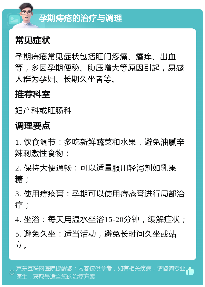 孕期痔疮的治疗与调理 常见症状 孕期痔疮常见症状包括肛门疼痛、瘙痒、出血等，多因孕期便秘、腹压增大等原因引起，易感人群为孕妇、长期久坐者等。 推荐科室 妇产科或肛肠科 调理要点 1. 饮食调节：多吃新鲜蔬菜和水果，避免油腻辛辣刺激性食物； 2. 保持大便通畅：可以适量服用轻泻剂如乳果糖； 3. 使用痔疮膏：孕期可以使用痔疮膏进行局部治疗； 4. 坐浴：每天用温水坐浴15-20分钟，缓解症状； 5. 避免久坐：适当活动，避免长时间久坐或站立。