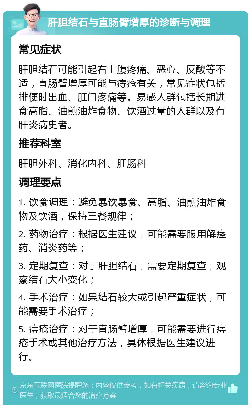 肝胆结石与直肠臂增厚的诊断与调理 常见症状 肝胆结石可能引起右上腹疼痛、恶心、反酸等不适，直肠臂增厚可能与痔疮有关，常见症状包括排便时出血、肛门疼痛等。易感人群包括长期进食高脂、油煎油炸食物、饮酒过量的人群以及有肝炎病史者。 推荐科室 肝胆外科、消化内科、肛肠科 调理要点 1. 饮食调理：避免暴饮暴食、高脂、油煎油炸食物及饮酒，保持三餐规律； 2. 药物治疗：根据医生建议，可能需要服用解痉药、消炎药等； 3. 定期复查：对于肝胆结石，需要定期复查，观察结石大小变化； 4. 手术治疗：如果结石较大或引起严重症状，可能需要手术治疗； 5. 痔疮治疗：对于直肠臂增厚，可能需要进行痔疮手术或其他治疗方法，具体根据医生建议进行。