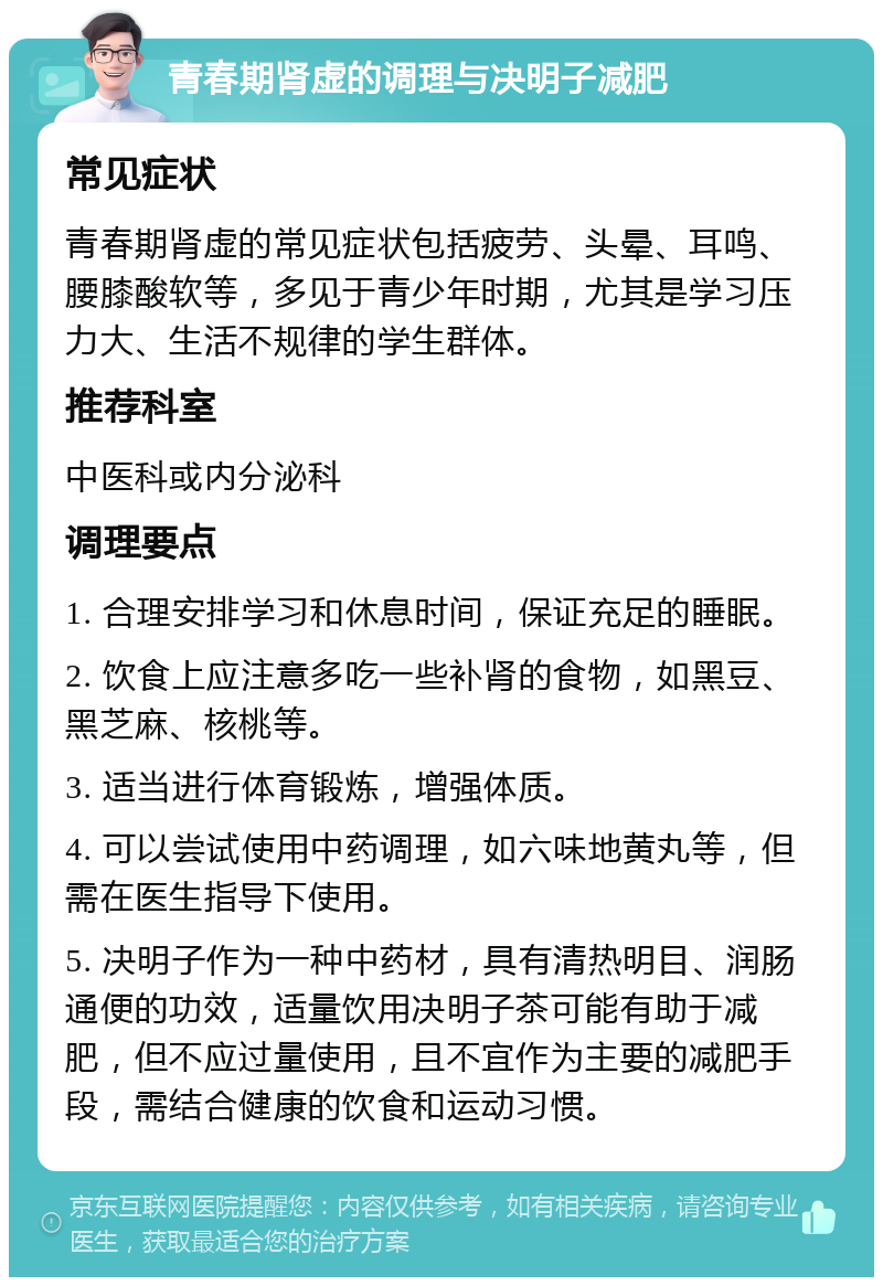 青春期肾虚的调理与决明子减肥 常见症状 青春期肾虚的常见症状包括疲劳、头晕、耳鸣、腰膝酸软等，多见于青少年时期，尤其是学习压力大、生活不规律的学生群体。 推荐科室 中医科或内分泌科 调理要点 1. 合理安排学习和休息时间，保证充足的睡眠。 2. 饮食上应注意多吃一些补肾的食物，如黑豆、黑芝麻、核桃等。 3. 适当进行体育锻炼，增强体质。 4. 可以尝试使用中药调理，如六味地黄丸等，但需在医生指导下使用。 5. 决明子作为一种中药材，具有清热明目、润肠通便的功效，适量饮用决明子茶可能有助于减肥，但不应过量使用，且不宜作为主要的减肥手段，需结合健康的饮食和运动习惯。