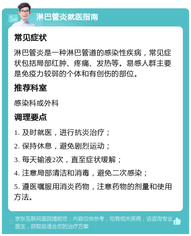 淋巴管炎就医指南 常见症状 淋巴管炎是一种淋巴管道的感染性疾病，常见症状包括局部红肿、疼痛、发热等。易感人群主要是免疫力较弱的个体和有创伤的部位。 推荐科室 感染科或外科 调理要点 1. 及时就医，进行抗炎治疗； 2. 保持休息，避免剧烈运动； 3. 每天输液2次，直至症状缓解； 4. 注意局部清洁和消毒，避免二次感染； 5. 遵医嘱服用消炎药物，注意药物的剂量和使用方法。