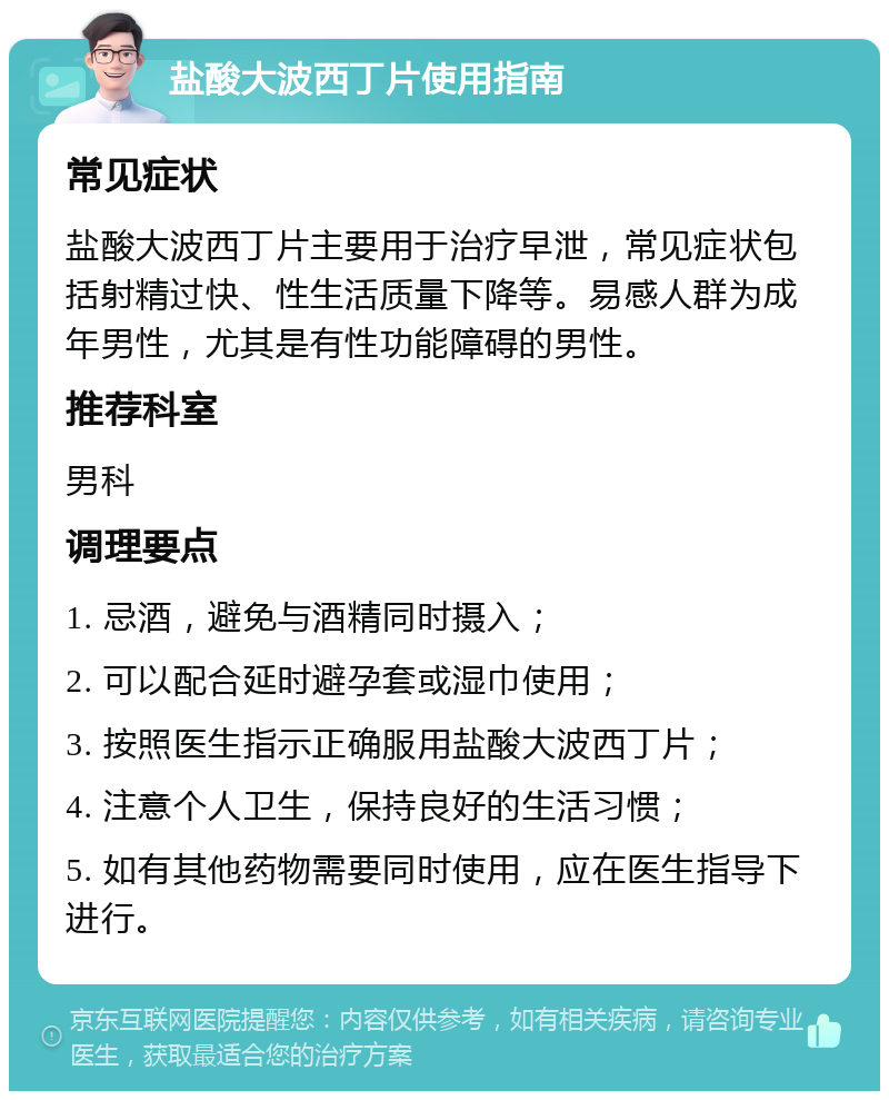 盐酸大波西丁片使用指南 常见症状 盐酸大波西丁片主要用于治疗早泄，常见症状包括射精过快、性生活质量下降等。易感人群为成年男性，尤其是有性功能障碍的男性。 推荐科室 男科 调理要点 1. 忌酒，避免与酒精同时摄入； 2. 可以配合延时避孕套或湿巾使用； 3. 按照医生指示正确服用盐酸大波西丁片； 4. 注意个人卫生，保持良好的生活习惯； 5. 如有其他药物需要同时使用，应在医生指导下进行。