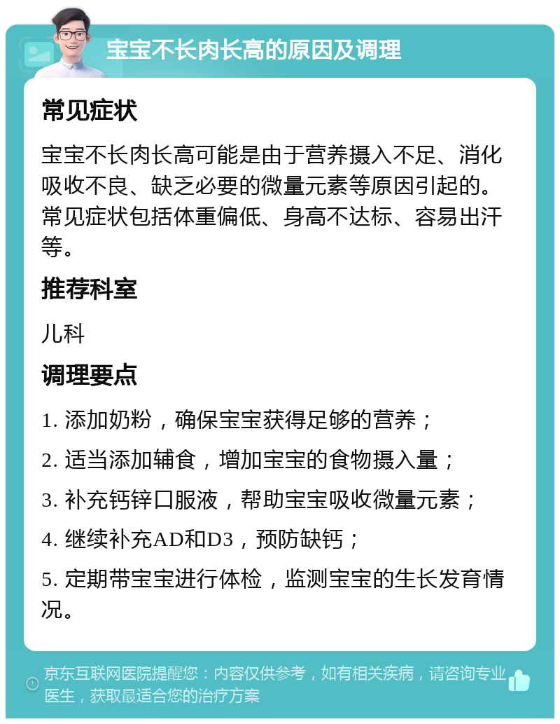 宝宝不长肉长高的原因及调理 常见症状 宝宝不长肉长高可能是由于营养摄入不足、消化吸收不良、缺乏必要的微量元素等原因引起的。常见症状包括体重偏低、身高不达标、容易出汗等。 推荐科室 儿科 调理要点 1. 添加奶粉，确保宝宝获得足够的营养； 2. 适当添加辅食，增加宝宝的食物摄入量； 3. 补充钙锌口服液，帮助宝宝吸收微量元素； 4. 继续补充AD和D3，预防缺钙； 5. 定期带宝宝进行体检，监测宝宝的生长发育情况。