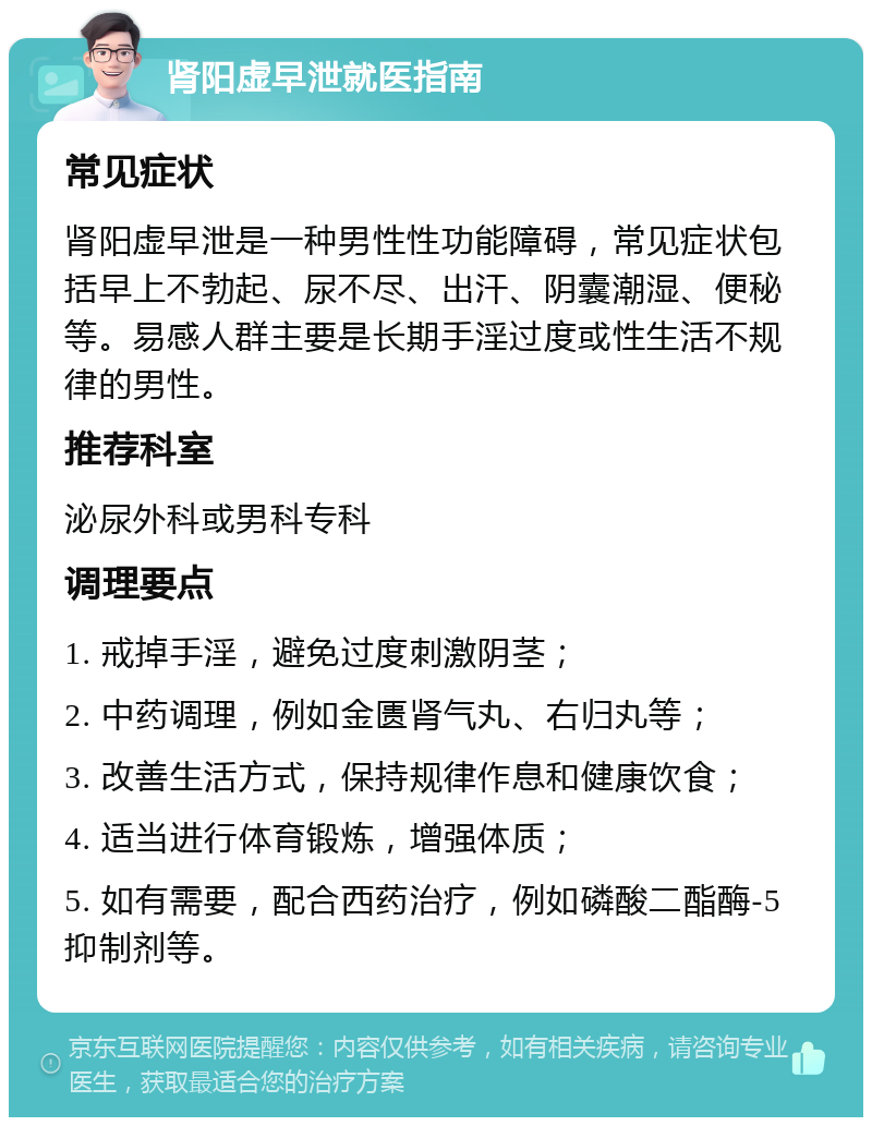 肾阳虚早泄就医指南 常见症状 肾阳虚早泄是一种男性性功能障碍，常见症状包括早上不勃起、尿不尽、出汗、阴囊潮湿、便秘等。易感人群主要是长期手淫过度或性生活不规律的男性。 推荐科室 泌尿外科或男科专科 调理要点 1. 戒掉手淫，避免过度刺激阴茎； 2. 中药调理，例如金匮肾气丸、右归丸等； 3. 改善生活方式，保持规律作息和健康饮食； 4. 适当进行体育锻炼，增强体质； 5. 如有需要，配合西药治疗，例如磷酸二酯酶-5抑制剂等。