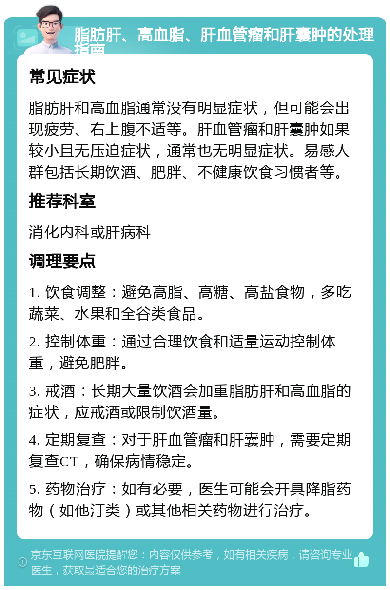 脂肪肝、高血脂、肝血管瘤和肝囊肿的处理指南 常见症状 脂肪肝和高血脂通常没有明显症状，但可能会出现疲劳、右上腹不适等。肝血管瘤和肝囊肿如果较小且无压迫症状，通常也无明显症状。易感人群包括长期饮酒、肥胖、不健康饮食习惯者等。 推荐科室 消化内科或肝病科 调理要点 1. 饮食调整：避免高脂、高糖、高盐食物，多吃蔬菜、水果和全谷类食品。 2. 控制体重：通过合理饮食和适量运动控制体重，避免肥胖。 3. 戒酒：长期大量饮酒会加重脂肪肝和高血脂的症状，应戒酒或限制饮酒量。 4. 定期复查：对于肝血管瘤和肝囊肿，需要定期复查CT，确保病情稳定。 5. 药物治疗：如有必要，医生可能会开具降脂药物（如他汀类）或其他相关药物进行治疗。