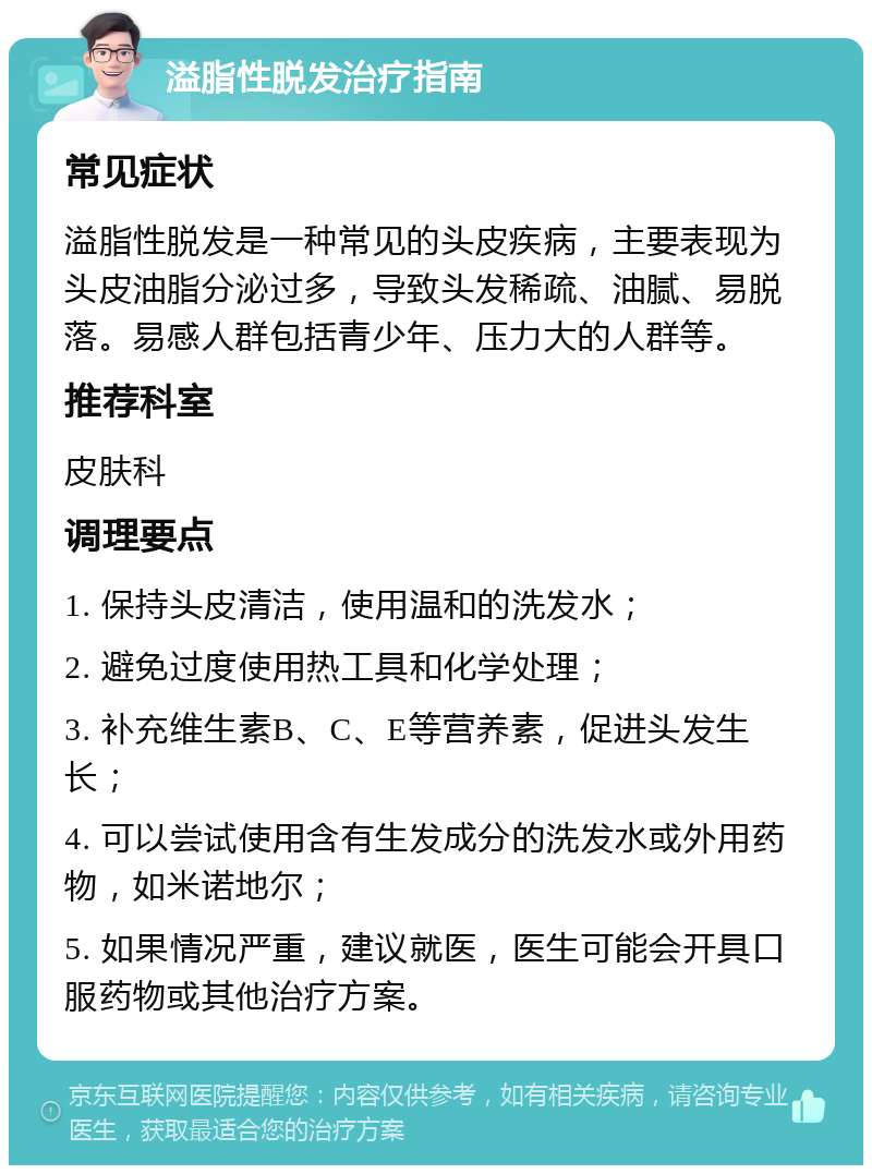 溢脂性脱发治疗指南 常见症状 溢脂性脱发是一种常见的头皮疾病，主要表现为头皮油脂分泌过多，导致头发稀疏、油腻、易脱落。易感人群包括青少年、压力大的人群等。 推荐科室 皮肤科 调理要点 1. 保持头皮清洁，使用温和的洗发水； 2. 避免过度使用热工具和化学处理； 3. 补充维生素B、C、E等营养素，促进头发生长； 4. 可以尝试使用含有生发成分的洗发水或外用药物，如米诺地尔； 5. 如果情况严重，建议就医，医生可能会开具口服药物或其他治疗方案。