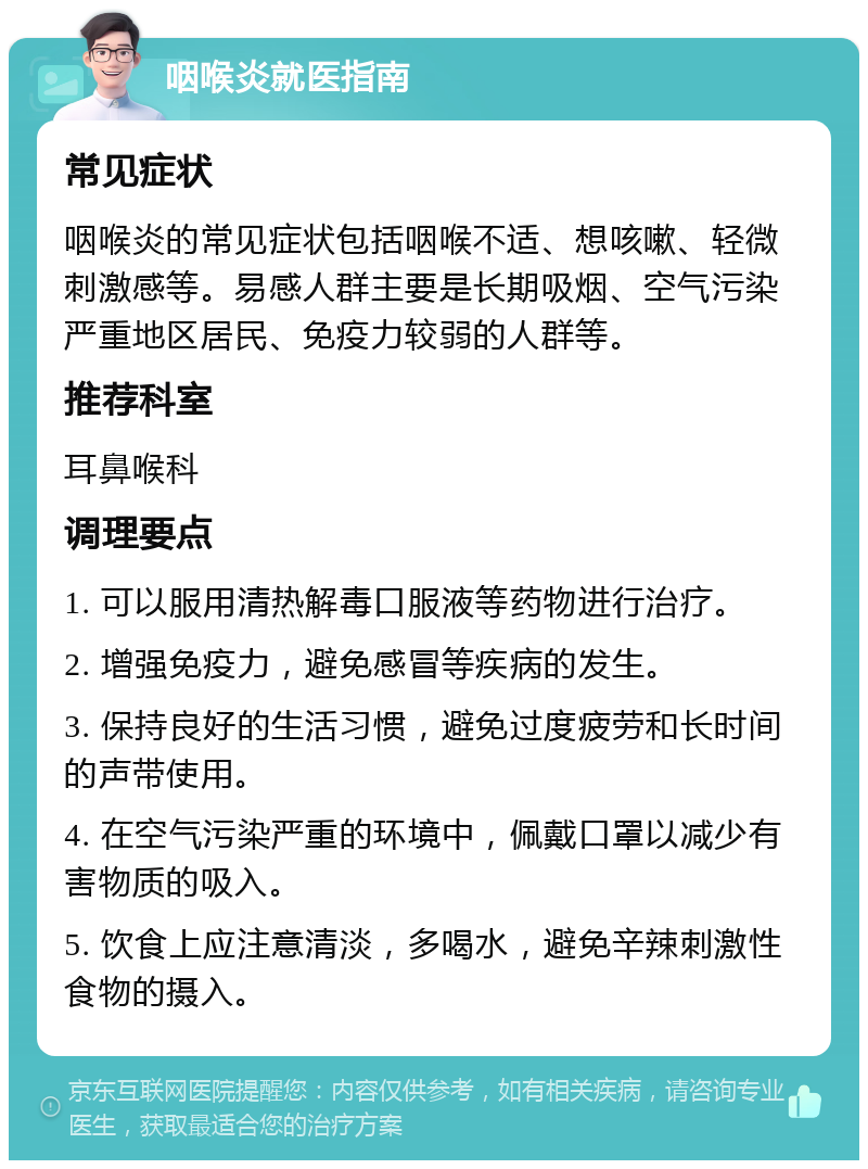 咽喉炎就医指南 常见症状 咽喉炎的常见症状包括咽喉不适、想咳嗽、轻微刺激感等。易感人群主要是长期吸烟、空气污染严重地区居民、免疫力较弱的人群等。 推荐科室 耳鼻喉科 调理要点 1. 可以服用清热解毒口服液等药物进行治疗。 2. 增强免疫力，避免感冒等疾病的发生。 3. 保持良好的生活习惯，避免过度疲劳和长时间的声带使用。 4. 在空气污染严重的环境中，佩戴口罩以减少有害物质的吸入。 5. 饮食上应注意清淡，多喝水，避免辛辣刺激性食物的摄入。