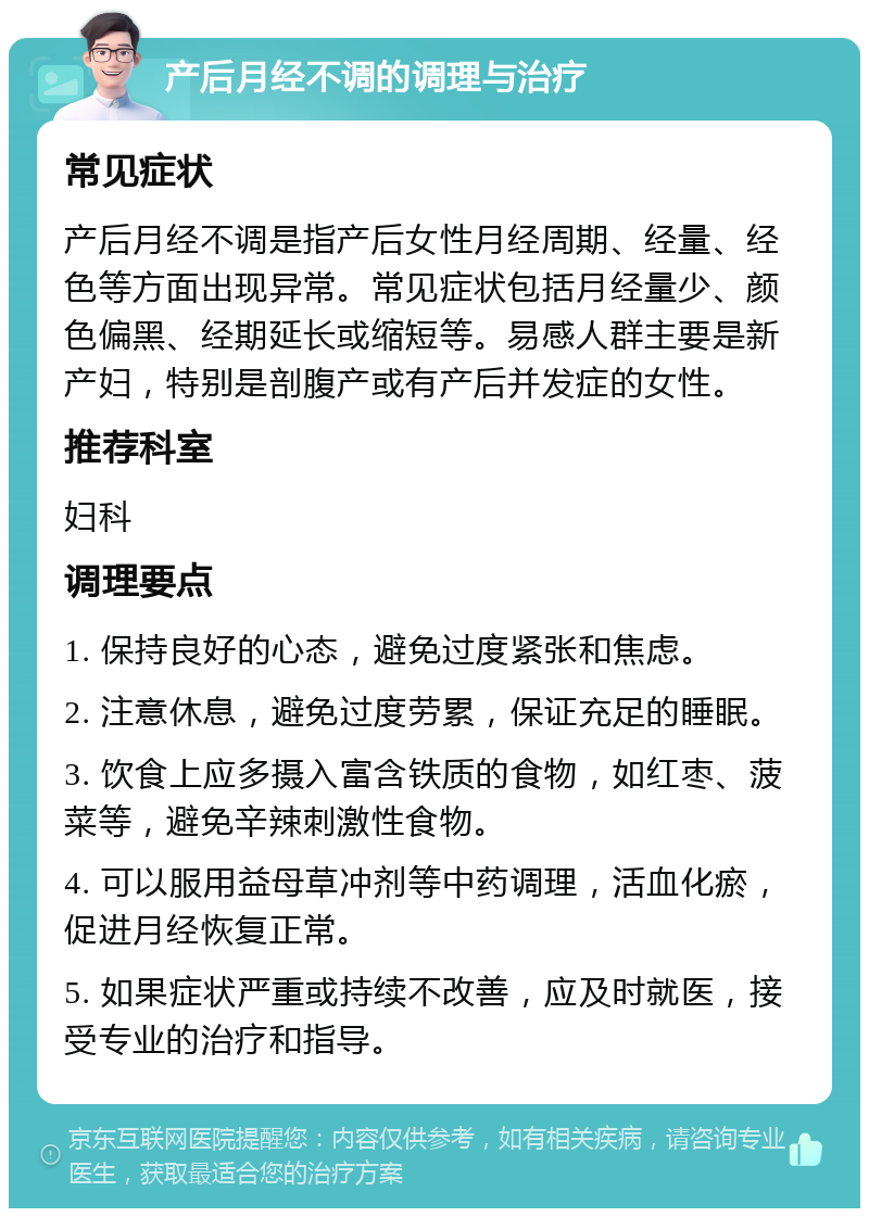 产后月经不调的调理与治疗 常见症状 产后月经不调是指产后女性月经周期、经量、经色等方面出现异常。常见症状包括月经量少、颜色偏黑、经期延长或缩短等。易感人群主要是新产妇，特别是剖腹产或有产后并发症的女性。 推荐科室 妇科 调理要点 1. 保持良好的心态，避免过度紧张和焦虑。 2. 注意休息，避免过度劳累，保证充足的睡眠。 3. 饮食上应多摄入富含铁质的食物，如红枣、菠菜等，避免辛辣刺激性食物。 4. 可以服用益母草冲剂等中药调理，活血化瘀，促进月经恢复正常。 5. 如果症状严重或持续不改善，应及时就医，接受专业的治疗和指导。