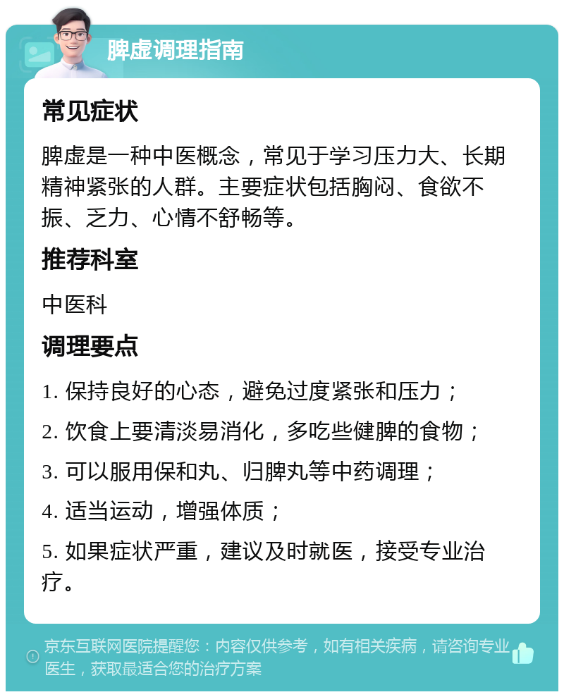 脾虚调理指南 常见症状 脾虚是一种中医概念，常见于学习压力大、长期精神紧张的人群。主要症状包括胸闷、食欲不振、乏力、心情不舒畅等。 推荐科室 中医科 调理要点 1. 保持良好的心态，避免过度紧张和压力； 2. 饮食上要清淡易消化，多吃些健脾的食物； 3. 可以服用保和丸、归脾丸等中药调理； 4. 适当运动，增强体质； 5. 如果症状严重，建议及时就医，接受专业治疗。