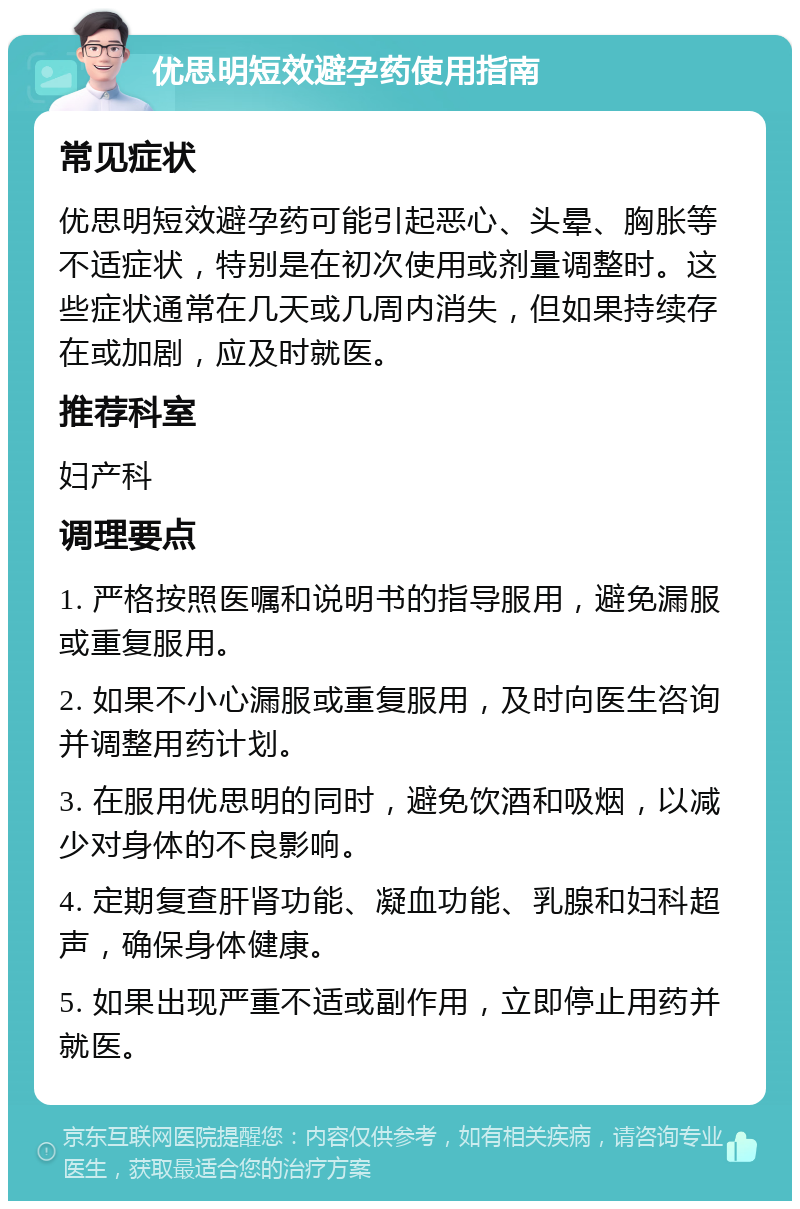 优思明短效避孕药使用指南 常见症状 优思明短效避孕药可能引起恶心、头晕、胸胀等不适症状，特别是在初次使用或剂量调整时。这些症状通常在几天或几周内消失，但如果持续存在或加剧，应及时就医。 推荐科室 妇产科 调理要点 1. 严格按照医嘱和说明书的指导服用，避免漏服或重复服用。 2. 如果不小心漏服或重复服用，及时向医生咨询并调整用药计划。 3. 在服用优思明的同时，避免饮酒和吸烟，以减少对身体的不良影响。 4. 定期复查肝肾功能、凝血功能、乳腺和妇科超声，确保身体健康。 5. 如果出现严重不适或副作用，立即停止用药并就医。