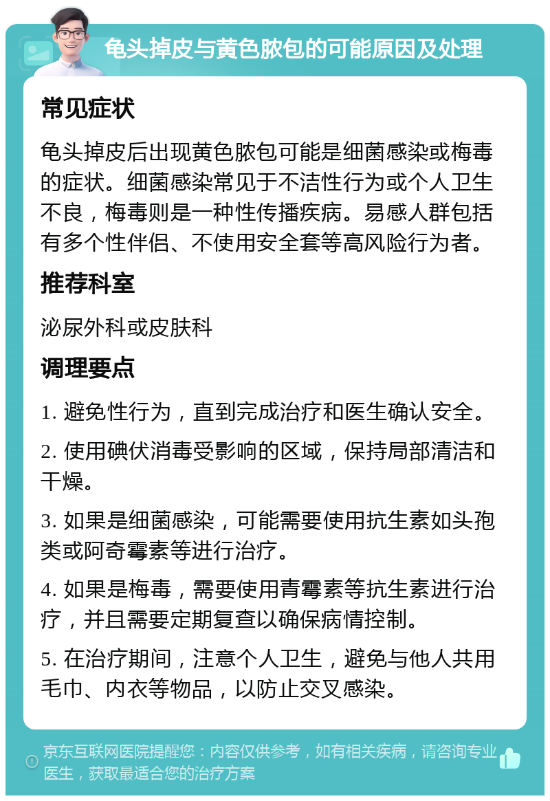 龟头掉皮与黄色脓包的可能原因及处理 常见症状 龟头掉皮后出现黄色脓包可能是细菌感染或梅毒的症状。细菌感染常见于不洁性行为或个人卫生不良，梅毒则是一种性传播疾病。易感人群包括有多个性伴侣、不使用安全套等高风险行为者。 推荐科室 泌尿外科或皮肤科 调理要点 1. 避免性行为，直到完成治疗和医生确认安全。 2. 使用碘伏消毒受影响的区域，保持局部清洁和干燥。 3. 如果是细菌感染，可能需要使用抗生素如头孢类或阿奇霉素等进行治疗。 4. 如果是梅毒，需要使用青霉素等抗生素进行治疗，并且需要定期复查以确保病情控制。 5. 在治疗期间，注意个人卫生，避免与他人共用毛巾、内衣等物品，以防止交叉感染。