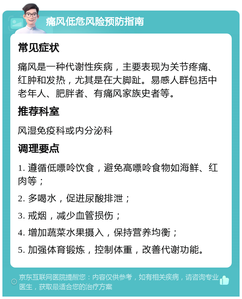 痛风低危风险预防指南 常见症状 痛风是一种代谢性疾病，主要表现为关节疼痛、红肿和发热，尤其是在大脚趾。易感人群包括中老年人、肥胖者、有痛风家族史者等。 推荐科室 风湿免疫科或内分泌科 调理要点 1. 遵循低嘌呤饮食，避免高嘌呤食物如海鲜、红肉等； 2. 多喝水，促进尿酸排泄； 3. 戒烟，减少血管损伤； 4. 增加蔬菜水果摄入，保持营养均衡； 5. 加强体育锻炼，控制体重，改善代谢功能。