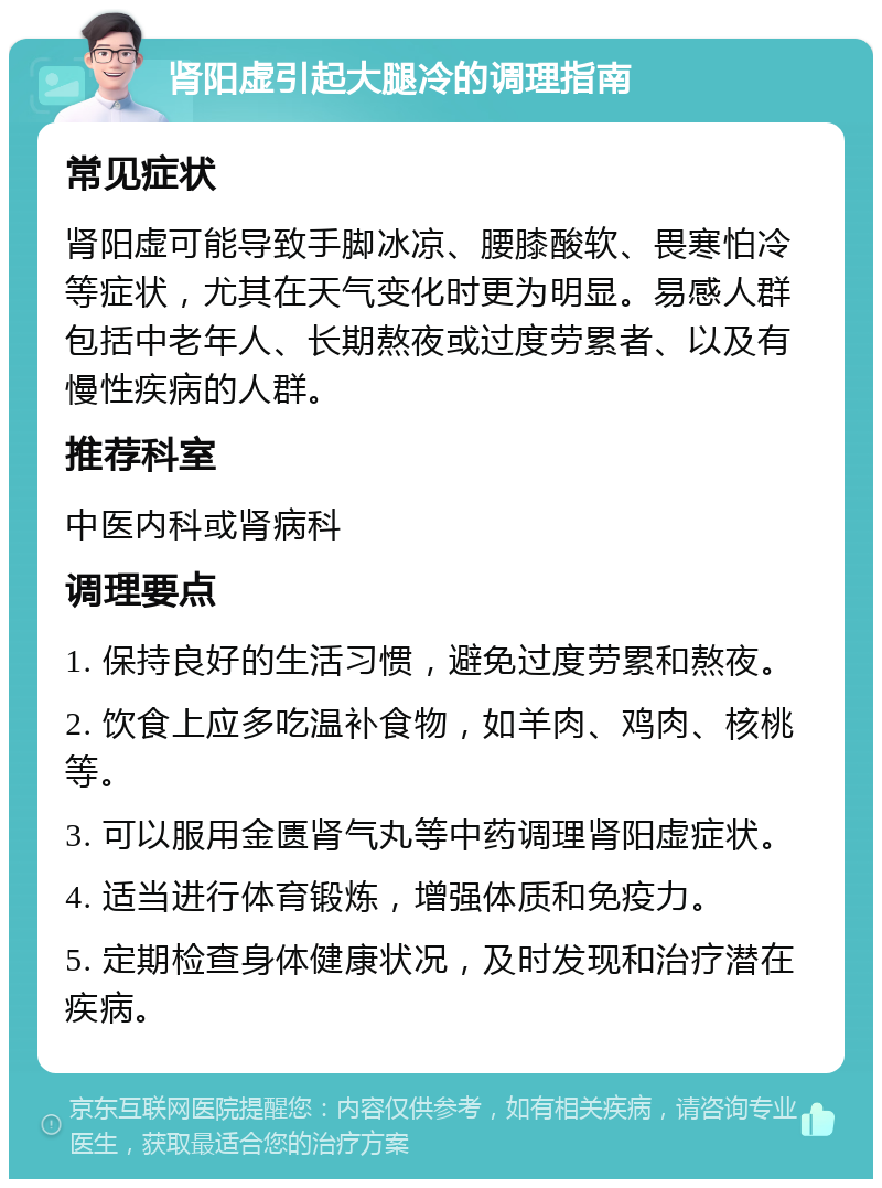 肾阳虚引起大腿冷的调理指南 常见症状 肾阳虚可能导致手脚冰凉、腰膝酸软、畏寒怕冷等症状，尤其在天气变化时更为明显。易感人群包括中老年人、长期熬夜或过度劳累者、以及有慢性疾病的人群。 推荐科室 中医内科或肾病科 调理要点 1. 保持良好的生活习惯，避免过度劳累和熬夜。 2. 饮食上应多吃温补食物，如羊肉、鸡肉、核桃等。 3. 可以服用金匮肾气丸等中药调理肾阳虚症状。 4. 适当进行体育锻炼，增强体质和免疫力。 5. 定期检查身体健康状况，及时发现和治疗潜在疾病。