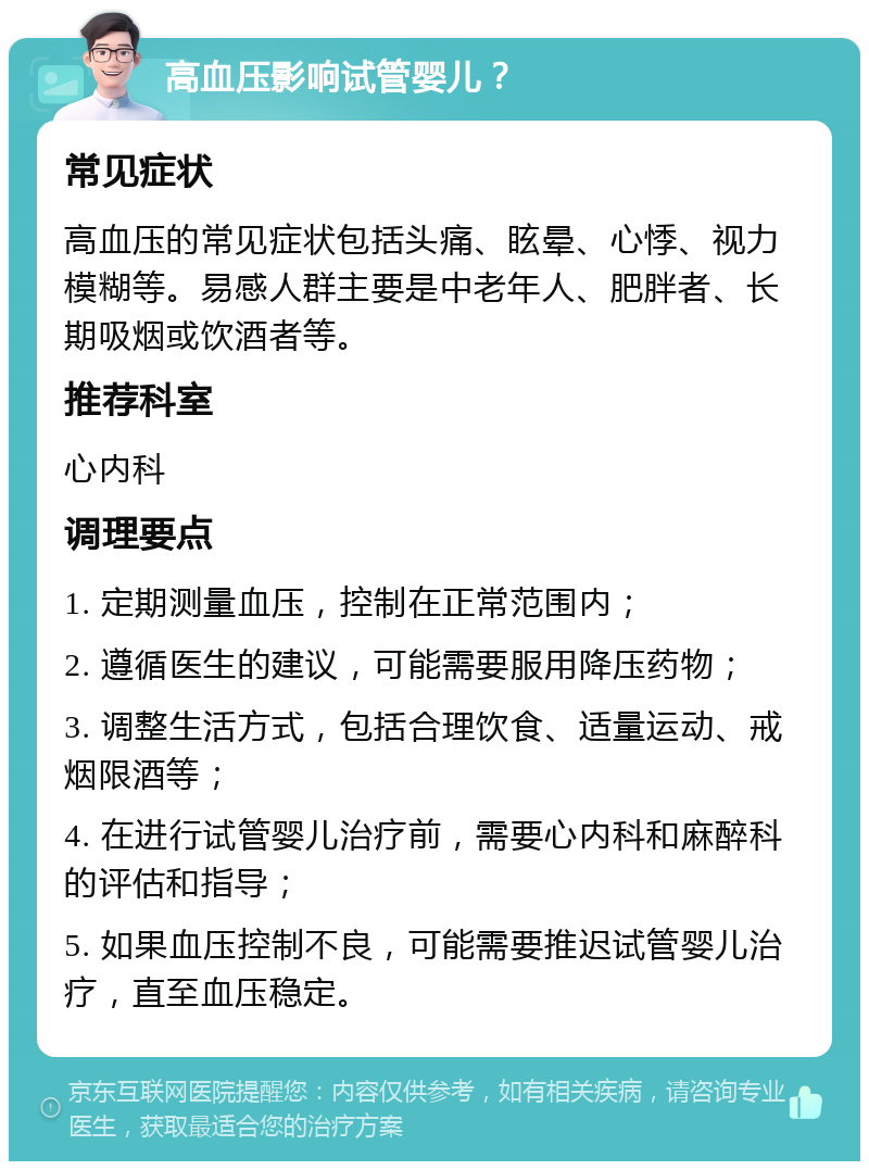 高血压影响试管婴儿？ 常见症状 高血压的常见症状包括头痛、眩晕、心悸、视力模糊等。易感人群主要是中老年人、肥胖者、长期吸烟或饮酒者等。 推荐科室 心内科 调理要点 1. 定期测量血压，控制在正常范围内； 2. 遵循医生的建议，可能需要服用降压药物； 3. 调整生活方式，包括合理饮食、适量运动、戒烟限酒等； 4. 在进行试管婴儿治疗前，需要心内科和麻醉科的评估和指导； 5. 如果血压控制不良，可能需要推迟试管婴儿治疗，直至血压稳定。