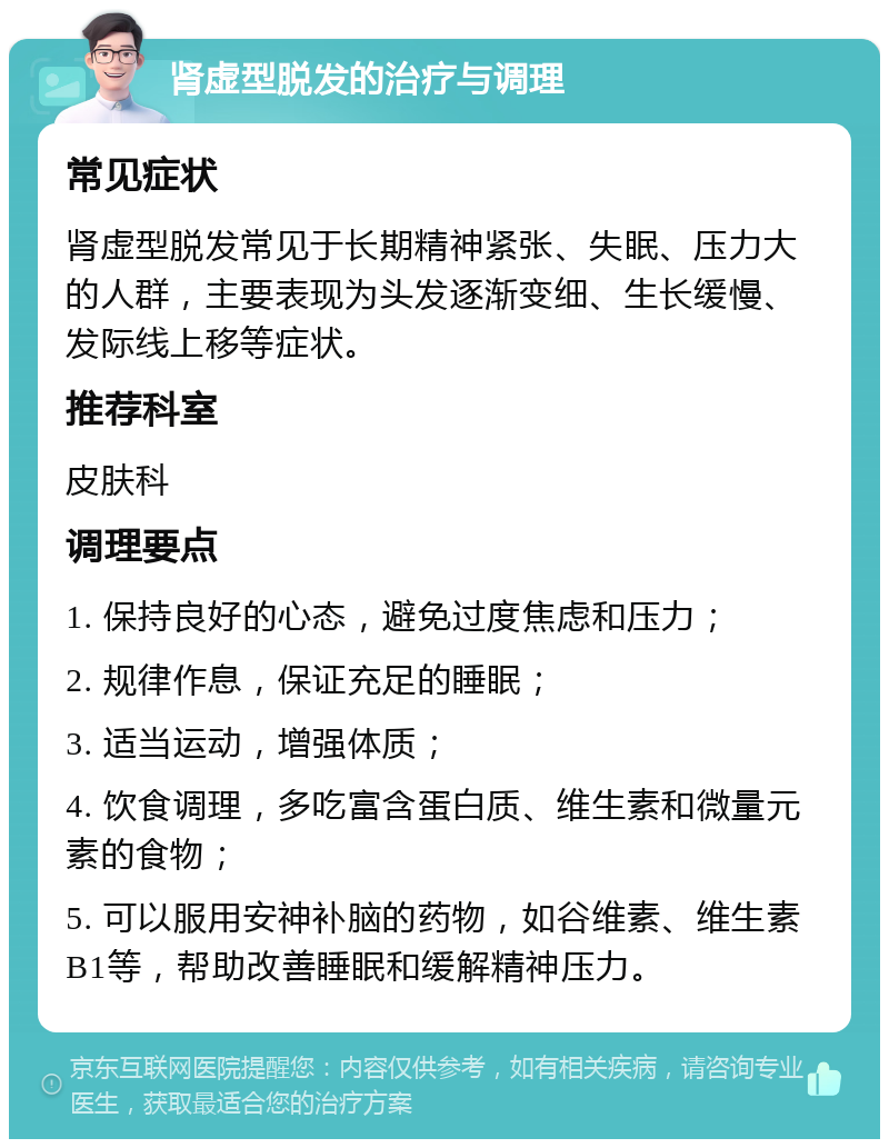 肾虚型脱发的治疗与调理 常见症状 肾虚型脱发常见于长期精神紧张、失眠、压力大的人群，主要表现为头发逐渐变细、生长缓慢、发际线上移等症状。 推荐科室 皮肤科 调理要点 1. 保持良好的心态，避免过度焦虑和压力； 2. 规律作息，保证充足的睡眠； 3. 适当运动，增强体质； 4. 饮食调理，多吃富含蛋白质、维生素和微量元素的食物； 5. 可以服用安神补脑的药物，如谷维素、维生素B1等，帮助改善睡眠和缓解精神压力。