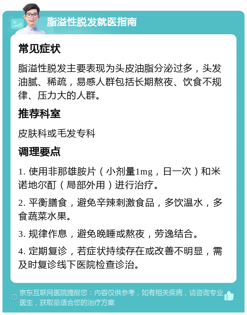 脂溢性脱发就医指南 常见症状 脂溢性脱发主要表现为头皮油脂分泌过多，头发油腻、稀疏，易感人群包括长期熬夜、饮食不规律、压力大的人群。 推荐科室 皮肤科或毛发专科 调理要点 1. 使用非那雄胺片（小剂量1mg，日一次）和米诺地尔酊（局部外用）进行治疗。 2. 平衡膳食，避免辛辣刺激食品，多饮温水，多食蔬菜水果。 3. 规律作息，避免晚睡或熬夜，劳逸结合。 4. 定期复诊，若症状持续存在或改善不明显，需及时复诊线下医院检查诊治。