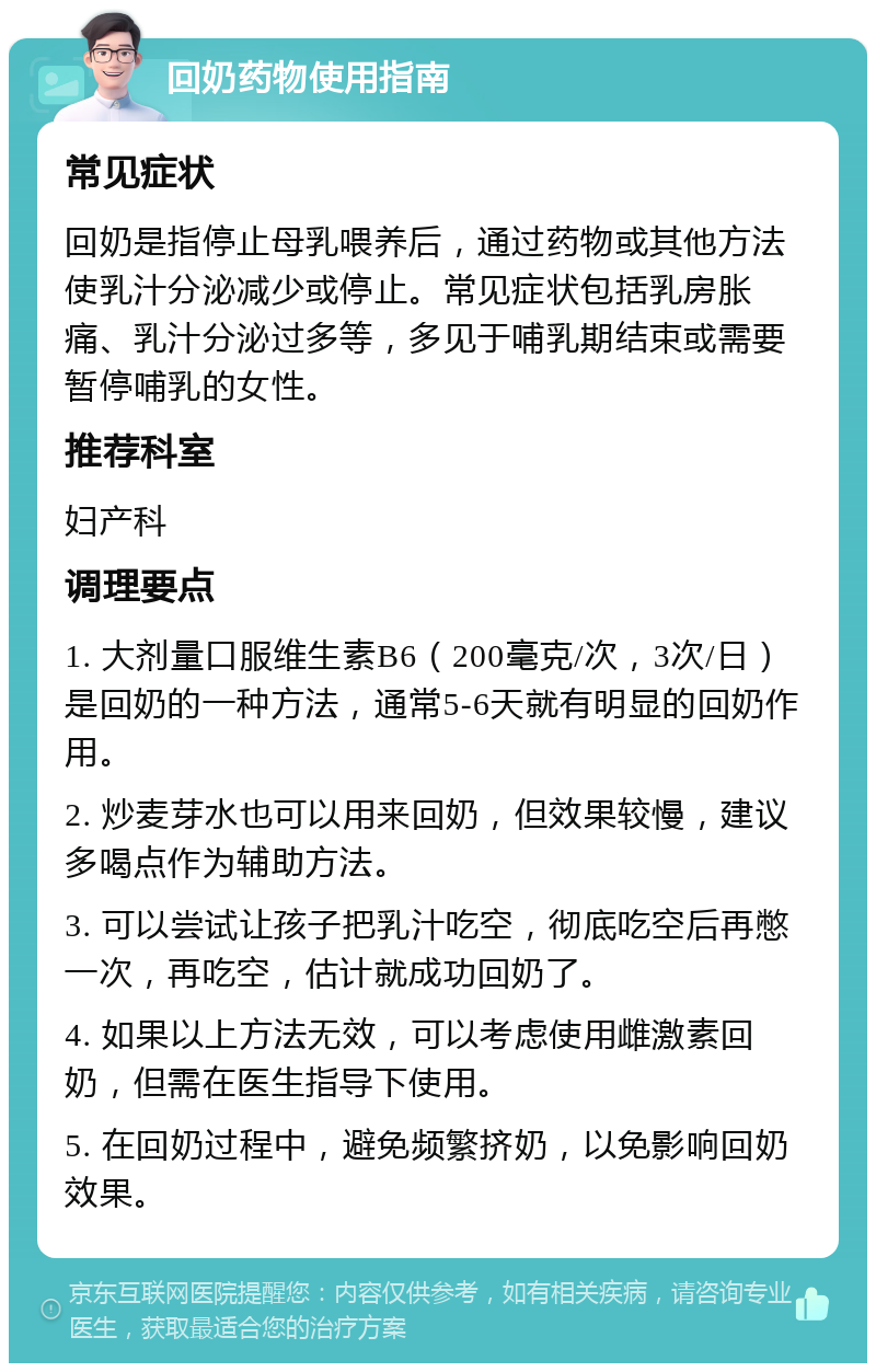 回奶药物使用指南 常见症状 回奶是指停止母乳喂养后，通过药物或其他方法使乳汁分泌减少或停止。常见症状包括乳房胀痛、乳汁分泌过多等，多见于哺乳期结束或需要暂停哺乳的女性。 推荐科室 妇产科 调理要点 1. 大剂量口服维生素B6（200毫克/次，3次/日）是回奶的一种方法，通常5-6天就有明显的回奶作用。 2. 炒麦芽水也可以用来回奶，但效果较慢，建议多喝点作为辅助方法。 3. 可以尝试让孩子把乳汁吃空，彻底吃空后再憋一次，再吃空，估计就成功回奶了。 4. 如果以上方法无效，可以考虑使用雌激素回奶，但需在医生指导下使用。 5. 在回奶过程中，避免频繁挤奶，以免影响回奶效果。