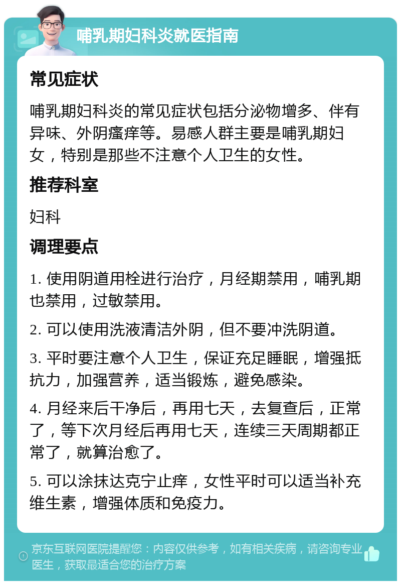 哺乳期妇科炎就医指南 常见症状 哺乳期妇科炎的常见症状包括分泌物增多、伴有异味、外阴瘙痒等。易感人群主要是哺乳期妇女，特别是那些不注意个人卫生的女性。 推荐科室 妇科 调理要点 1. 使用阴道用栓进行治疗，月经期禁用，哺乳期也禁用，过敏禁用。 2. 可以使用洗液清洁外阴，但不要冲洗阴道。 3. 平时要注意个人卫生，保证充足睡眠，增强抵抗力，加强营养，适当锻炼，避免感染。 4. 月经来后干净后，再用七天，去复查后，正常了，等下次月经后再用七天，连续三天周期都正常了，就算治愈了。 5. 可以涂抹达克宁止痒，女性平时可以适当补充维生素，增强体质和免疫力。