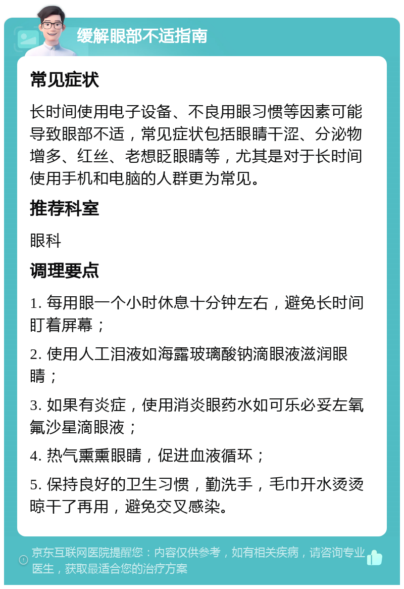 缓解眼部不适指南 常见症状 长时间使用电子设备、不良用眼习惯等因素可能导致眼部不适，常见症状包括眼睛干涩、分泌物增多、红丝、老想眨眼睛等，尤其是对于长时间使用手机和电脑的人群更为常见。 推荐科室 眼科 调理要点 1. 每用眼一个小时休息十分钟左右，避免长时间盯着屏幕； 2. 使用人工泪液如海露玻璃酸钠滴眼液滋润眼睛； 3. 如果有炎症，使用消炎眼药水如可乐必妥左氧氟沙星滴眼液； 4. 热气熏熏眼睛，促进血液循环； 5. 保持良好的卫生习惯，勤洗手，毛巾开水烫烫晾干了再用，避免交叉感染。