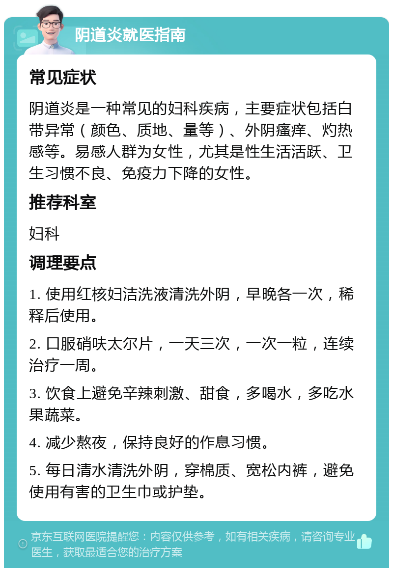 阴道炎就医指南 常见症状 阴道炎是一种常见的妇科疾病，主要症状包括白带异常（颜色、质地、量等）、外阴瘙痒、灼热感等。易感人群为女性，尤其是性生活活跃、卫生习惯不良、免疫力下降的女性。 推荐科室 妇科 调理要点 1. 使用红核妇洁洗液清洗外阴，早晚各一次，稀释后使用。 2. 口服硝呋太尔片，一天三次，一次一粒，连续治疗一周。 3. 饮食上避免辛辣刺激、甜食，多喝水，多吃水果蔬菜。 4. 减少熬夜，保持良好的作息习惯。 5. 每日清水清洗外阴，穿棉质、宽松内裤，避免使用有害的卫生巾或护垫。