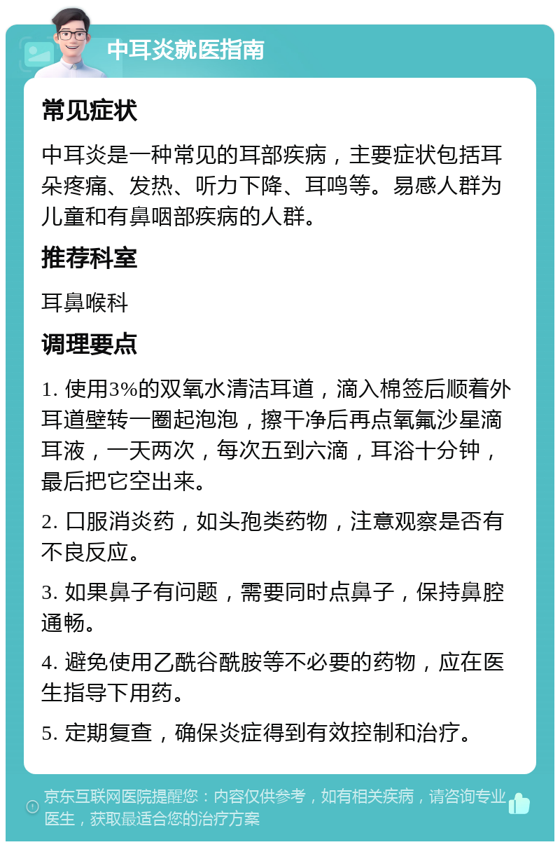 中耳炎就医指南 常见症状 中耳炎是一种常见的耳部疾病，主要症状包括耳朵疼痛、发热、听力下降、耳鸣等。易感人群为儿童和有鼻咽部疾病的人群。 推荐科室 耳鼻喉科 调理要点 1. 使用3%的双氧水清洁耳道，滴入棉签后顺着外耳道壁转一圈起泡泡，擦干净后再点氧氟沙星滴耳液，一天两次，每次五到六滴，耳浴十分钟，最后把它空出来。 2. 口服消炎药，如头孢类药物，注意观察是否有不良反应。 3. 如果鼻子有问题，需要同时点鼻子，保持鼻腔通畅。 4. 避免使用乙酰谷酰胺等不必要的药物，应在医生指导下用药。 5. 定期复查，确保炎症得到有效控制和治疗。