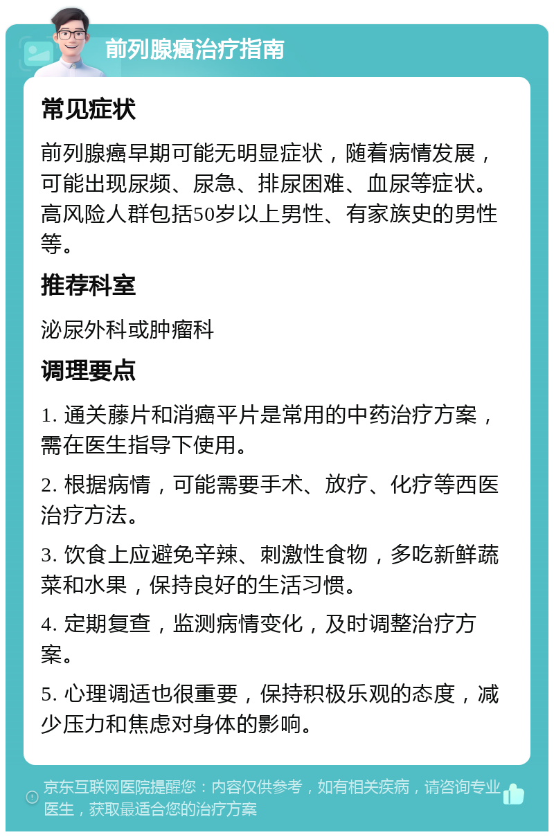 前列腺癌治疗指南 常见症状 前列腺癌早期可能无明显症状，随着病情发展，可能出现尿频、尿急、排尿困难、血尿等症状。高风险人群包括50岁以上男性、有家族史的男性等。 推荐科室 泌尿外科或肿瘤科 调理要点 1. 通关藤片和消癌平片是常用的中药治疗方案，需在医生指导下使用。 2. 根据病情，可能需要手术、放疗、化疗等西医治疗方法。 3. 饮食上应避免辛辣、刺激性食物，多吃新鲜蔬菜和水果，保持良好的生活习惯。 4. 定期复查，监测病情变化，及时调整治疗方案。 5. 心理调适也很重要，保持积极乐观的态度，减少压力和焦虑对身体的影响。