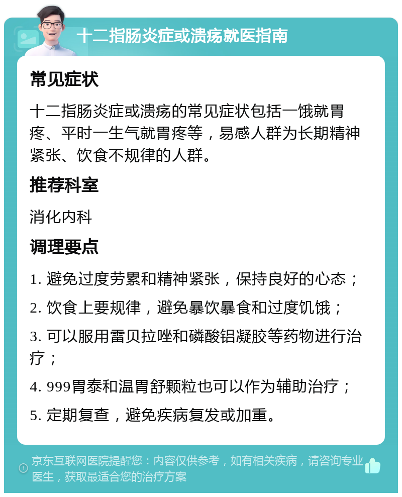 十二指肠炎症或溃疡就医指南 常见症状 十二指肠炎症或溃疡的常见症状包括一饿就胃疼、平时一生气就胃疼等，易感人群为长期精神紧张、饮食不规律的人群。 推荐科室 消化内科 调理要点 1. 避免过度劳累和精神紧张，保持良好的心态； 2. 饮食上要规律，避免暴饮暴食和过度饥饿； 3. 可以服用雷贝拉唑和磷酸铝凝胶等药物进行治疗； 4. 999胃泰和温胃舒颗粒也可以作为辅助治疗； 5. 定期复查，避免疾病复发或加重。