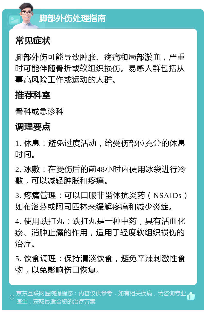 脚部外伤处理指南 常见症状 脚部外伤可能导致肿胀、疼痛和局部淤血，严重时可能伴随骨折或软组织损伤。易感人群包括从事高风险工作或运动的人群。 推荐科室 骨科或急诊科 调理要点 1. 休息：避免过度活动，给受伤部位充分的休息时间。 2. 冰敷：在受伤后的前48小时内使用冰袋进行冷敷，可以减轻肿胀和疼痛。 3. 疼痛管理：可以口服非甾体抗炎药（NSAIDs）如布洛芬或阿司匹林来缓解疼痛和减少炎症。 4. 使用跌打丸：跌打丸是一种中药，具有活血化瘀、消肿止痛的作用，适用于轻度软组织损伤的治疗。 5. 饮食调理：保持清淡饮食，避免辛辣刺激性食物，以免影响伤口恢复。