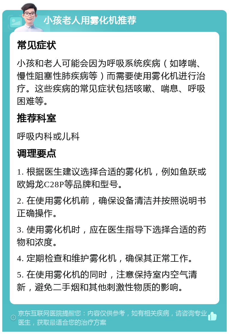 小孩老人用雾化机推荐 常见症状 小孩和老人可能会因为呼吸系统疾病（如哮喘、慢性阻塞性肺疾病等）而需要使用雾化机进行治疗。这些疾病的常见症状包括咳嗽、喘息、呼吸困难等。 推荐科室 呼吸内科或儿科 调理要点 1. 根据医生建议选择合适的雾化机，例如鱼跃或欧姆龙C28P等品牌和型号。 2. 在使用雾化机前，确保设备清洁并按照说明书正确操作。 3. 使用雾化机时，应在医生指导下选择合适的药物和浓度。 4. 定期检查和维护雾化机，确保其正常工作。 5. 在使用雾化机的同时，注意保持室内空气清新，避免二手烟和其他刺激性物质的影响。