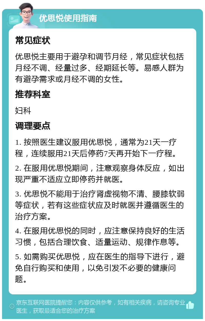 优思悦使用指南 常见症状 优思悦主要用于避孕和调节月经，常见症状包括月经不调、经量过多、经期延长等。易感人群为有避孕需求或月经不调的女性。 推荐科室 妇科 调理要点 1. 按照医生建议服用优思悦，通常为21天一疗程，连续服用21天后停药7天再开始下一疗程。 2. 在服用优思悦期间，注意观察身体反应，如出现严重不适应立即停药并就医。 3. 优思悦不能用于治疗肾虚视物不清、腰膝软弱等症状，若有这些症状应及时就医并遵循医生的治疗方案。 4. 在服用优思悦的同时，应注意保持良好的生活习惯，包括合理饮食、适量运动、规律作息等。 5. 如需购买优思悦，应在医生的指导下进行，避免自行购买和使用，以免引发不必要的健康问题。