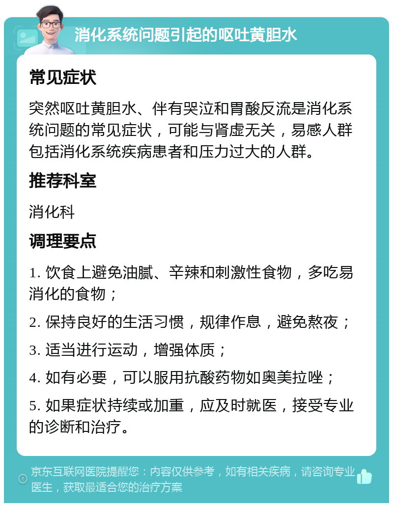 消化系统问题引起的呕吐黄胆水 常见症状 突然呕吐黄胆水、伴有哭泣和胃酸反流是消化系统问题的常见症状，可能与肾虚无关，易感人群包括消化系统疾病患者和压力过大的人群。 推荐科室 消化科 调理要点 1. 饮食上避免油腻、辛辣和刺激性食物，多吃易消化的食物； 2. 保持良好的生活习惯，规律作息，避免熬夜； 3. 适当进行运动，增强体质； 4. 如有必要，可以服用抗酸药物如奥美拉唑； 5. 如果症状持续或加重，应及时就医，接受专业的诊断和治疗。