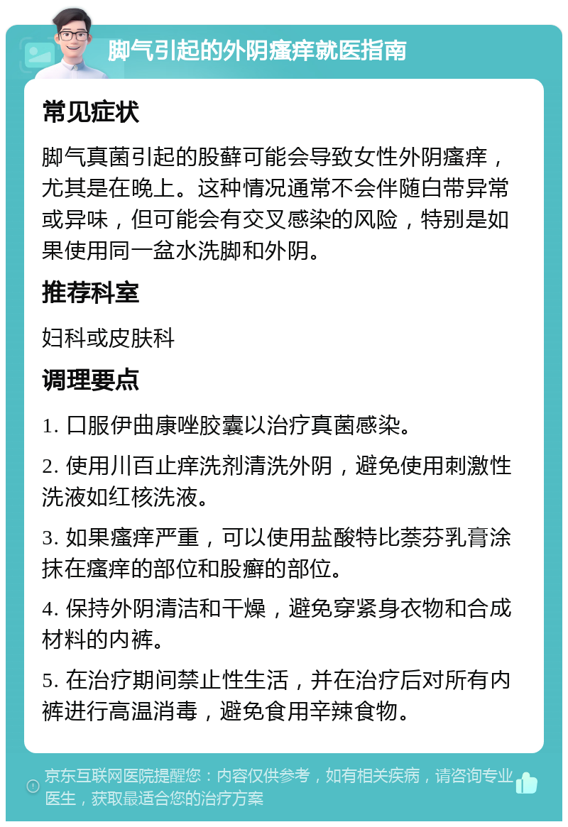 脚气引起的外阴瘙痒就医指南 常见症状 脚气真菌引起的股藓可能会导致女性外阴瘙痒，尤其是在晚上。这种情况通常不会伴随白带异常或异味，但可能会有交叉感染的风险，特别是如果使用同一盆水洗脚和外阴。 推荐科室 妇科或皮肤科 调理要点 1. 口服伊曲康唑胶囊以治疗真菌感染。 2. 使用川百止痒洗剂清洗外阴，避免使用刺激性洗液如红核洗液。 3. 如果瘙痒严重，可以使用盐酸特比萘芬乳膏涂抹在瘙痒的部位和股癣的部位。 4. 保持外阴清洁和干燥，避免穿紧身衣物和合成材料的内裤。 5. 在治疗期间禁止性生活，并在治疗后对所有内裤进行高温消毒，避免食用辛辣食物。