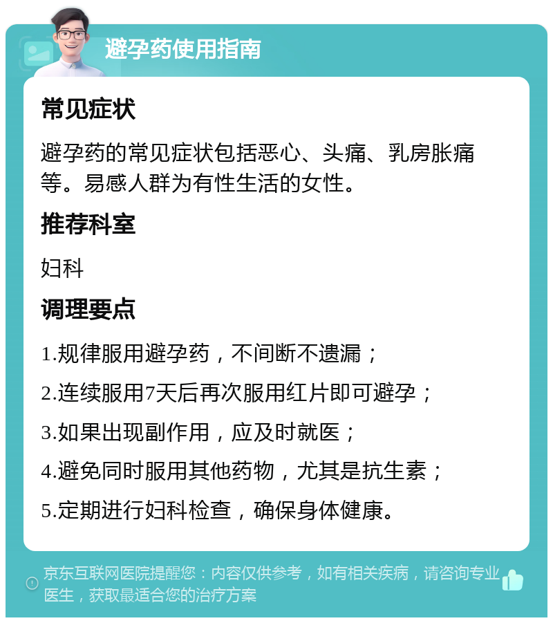 避孕药使用指南 常见症状 避孕药的常见症状包括恶心、头痛、乳房胀痛等。易感人群为有性生活的女性。 推荐科室 妇科 调理要点 1.规律服用避孕药，不间断不遗漏； 2.连续服用7天后再次服用红片即可避孕； 3.如果出现副作用，应及时就医； 4.避免同时服用其他药物，尤其是抗生素； 5.定期进行妇科检查，确保身体健康。