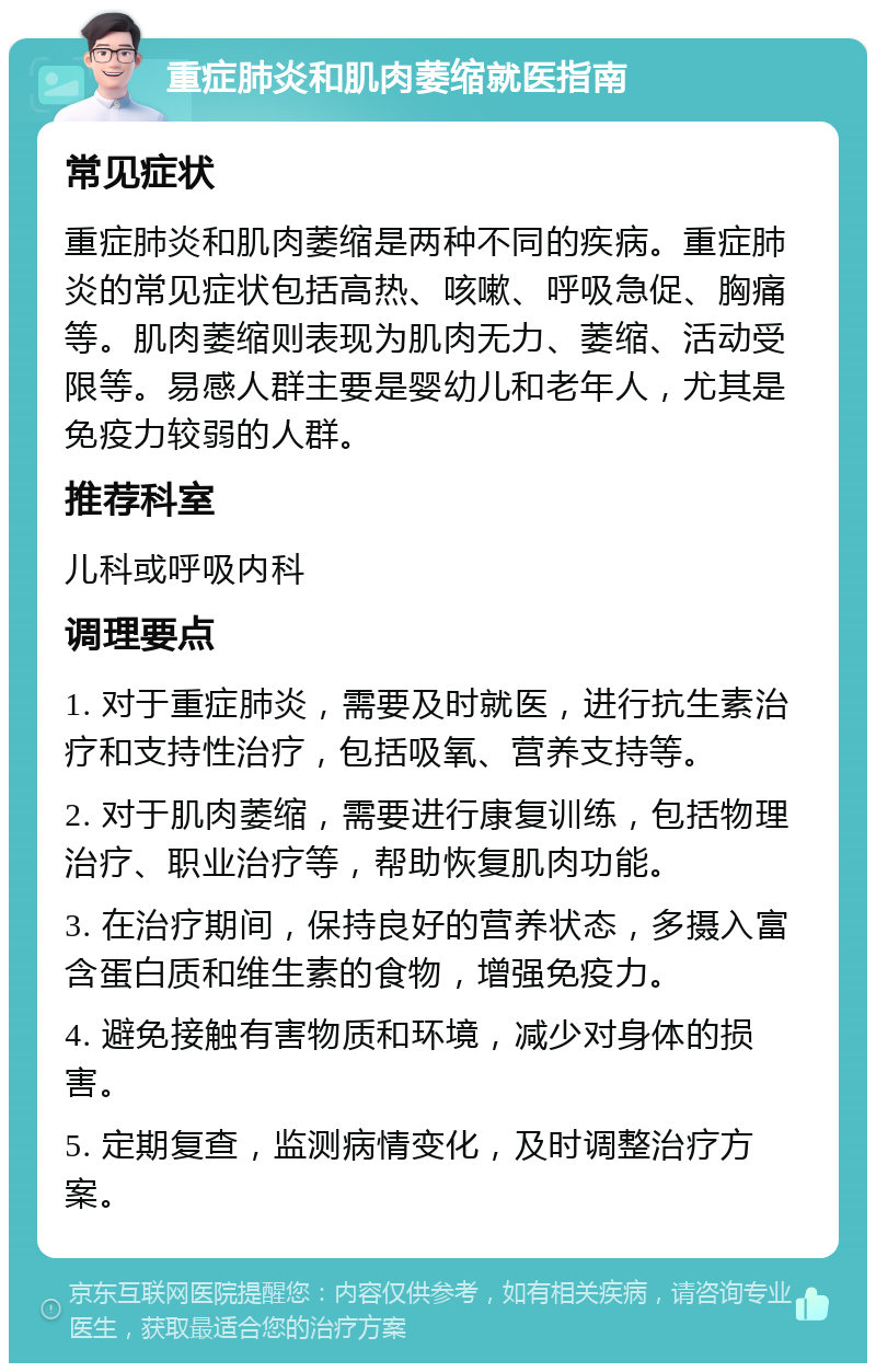 重症肺炎和肌肉萎缩就医指南 常见症状 重症肺炎和肌肉萎缩是两种不同的疾病。重症肺炎的常见症状包括高热、咳嗽、呼吸急促、胸痛等。肌肉萎缩则表现为肌肉无力、萎缩、活动受限等。易感人群主要是婴幼儿和老年人，尤其是免疫力较弱的人群。 推荐科室 儿科或呼吸内科 调理要点 1. 对于重症肺炎，需要及时就医，进行抗生素治疗和支持性治疗，包括吸氧、营养支持等。 2. 对于肌肉萎缩，需要进行康复训练，包括物理治疗、职业治疗等，帮助恢复肌肉功能。 3. 在治疗期间，保持良好的营养状态，多摄入富含蛋白质和维生素的食物，增强免疫力。 4. 避免接触有害物质和环境，减少对身体的损害。 5. 定期复查，监测病情变化，及时调整治疗方案。