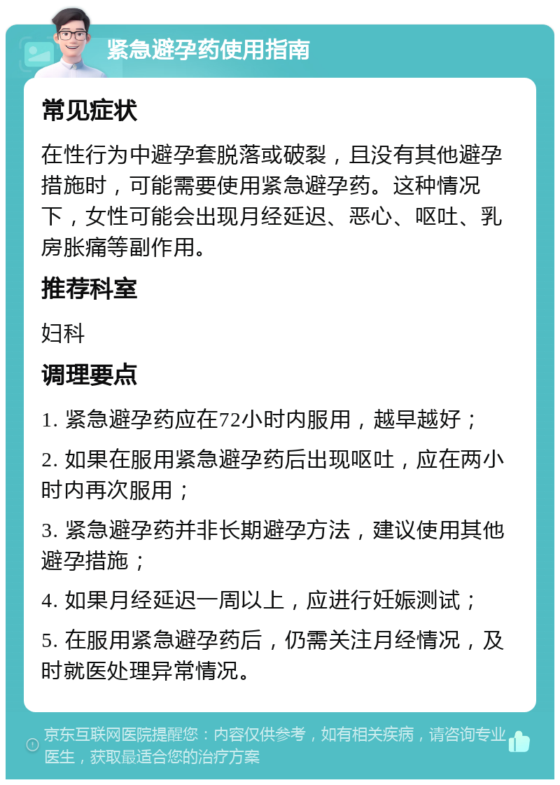 紧急避孕药使用指南 常见症状 在性行为中避孕套脱落或破裂，且没有其他避孕措施时，可能需要使用紧急避孕药。这种情况下，女性可能会出现月经延迟、恶心、呕吐、乳房胀痛等副作用。 推荐科室 妇科 调理要点 1. 紧急避孕药应在72小时内服用，越早越好； 2. 如果在服用紧急避孕药后出现呕吐，应在两小时内再次服用； 3. 紧急避孕药并非长期避孕方法，建议使用其他避孕措施； 4. 如果月经延迟一周以上，应进行妊娠测试； 5. 在服用紧急避孕药后，仍需关注月经情况，及时就医处理异常情况。