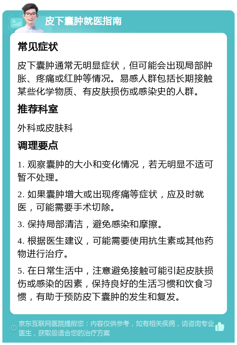 皮下囊肿就医指南 常见症状 皮下囊肿通常无明显症状，但可能会出现局部肿胀、疼痛或红肿等情况。易感人群包括长期接触某些化学物质、有皮肤损伤或感染史的人群。 推荐科室 外科或皮肤科 调理要点 1. 观察囊肿的大小和变化情况，若无明显不适可暂不处理。 2. 如果囊肿增大或出现疼痛等症状，应及时就医，可能需要手术切除。 3. 保持局部清洁，避免感染和摩擦。 4. 根据医生建议，可能需要使用抗生素或其他药物进行治疗。 5. 在日常生活中，注意避免接触可能引起皮肤损伤或感染的因素，保持良好的生活习惯和饮食习惯，有助于预防皮下囊肿的发生和复发。