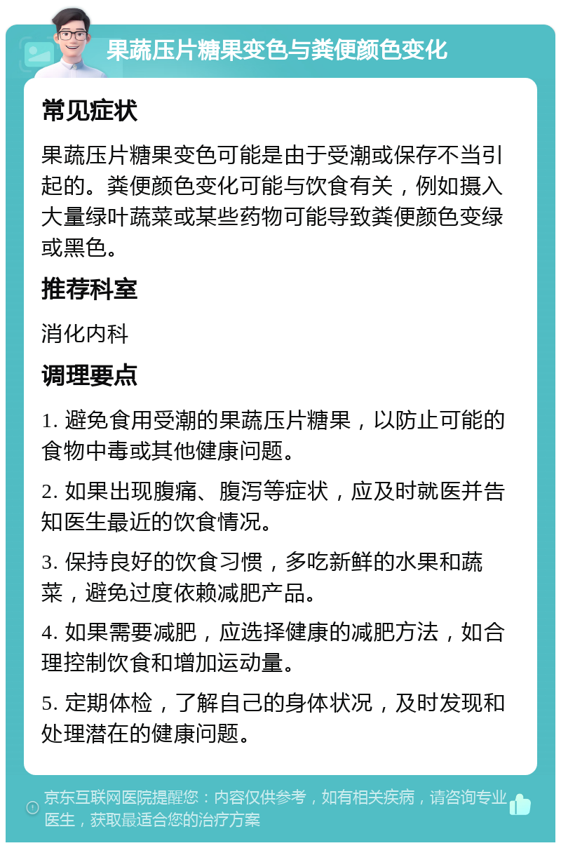 果蔬压片糖果变色与粪便颜色变化 常见症状 果蔬压片糖果变色可能是由于受潮或保存不当引起的。粪便颜色变化可能与饮食有关，例如摄入大量绿叶蔬菜或某些药物可能导致粪便颜色变绿或黑色。 推荐科室 消化内科 调理要点 1. 避免食用受潮的果蔬压片糖果，以防止可能的食物中毒或其他健康问题。 2. 如果出现腹痛、腹泻等症状，应及时就医并告知医生最近的饮食情况。 3. 保持良好的饮食习惯，多吃新鲜的水果和蔬菜，避免过度依赖减肥产品。 4. 如果需要减肥，应选择健康的减肥方法，如合理控制饮食和增加运动量。 5. 定期体检，了解自己的身体状况，及时发现和处理潜在的健康问题。