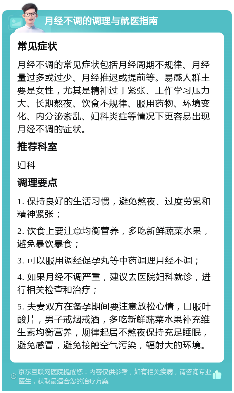 月经不调的调理与就医指南 常见症状 月经不调的常见症状包括月经周期不规律、月经量过多或过少、月经推迟或提前等。易感人群主要是女性，尤其是精神过于紧张、工作学习压力大、长期熬夜、饮食不规律、服用药物、环境变化、内分泌紊乱、妇科炎症等情况下更容易出现月经不调的症状。 推荐科室 妇科 调理要点 1. 保持良好的生活习惯，避免熬夜、过度劳累和精神紧张； 2. 饮食上要注意均衡营养，多吃新鲜蔬菜水果，避免暴饮暴食； 3. 可以服用调经促孕丸等中药调理月经不调； 4. 如果月经不调严重，建议去医院妇科就诊，进行相关检查和治疗； 5. 夫妻双方在备孕期间要注意放松心情，口服叶酸片，男子戒烟戒酒，多吃新鲜蔬菜水果补充维生素均衡营养，规律起居不熬夜保持充足睡眠，避免感冒，避免接触空气污染，辐射大的环境。