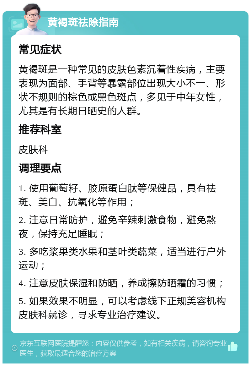 黄褐斑祛除指南 常见症状 黄褐斑是一种常见的皮肤色素沉着性疾病，主要表现为面部、手背等暴露部位出现大小不一、形状不规则的棕色或黑色斑点，多见于中年女性，尤其是有长期日晒史的人群。 推荐科室 皮肤科 调理要点 1. 使用葡萄籽、胶原蛋白肽等保健品，具有祛斑、美白、抗氧化等作用； 2. 注意日常防护，避免辛辣刺激食物，避免熬夜，保持充足睡眠； 3. 多吃浆果类水果和茎叶类蔬菜，适当进行户外运动； 4. 注意皮肤保湿和防晒，养成擦防晒霜的习惯； 5. 如果效果不明显，可以考虑线下正规美容机构皮肤科就诊，寻求专业治疗建议。