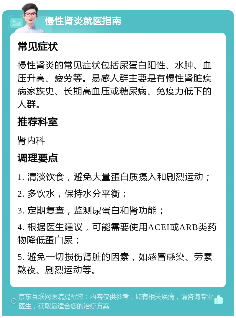 慢性肾炎就医指南 常见症状 慢性肾炎的常见症状包括尿蛋白阳性、水肿、血压升高、疲劳等。易感人群主要是有慢性肾脏疾病家族史、长期高血压或糖尿病、免疫力低下的人群。 推荐科室 肾内科 调理要点 1. 清淡饮食，避免大量蛋白质摄入和剧烈运动； 2. 多饮水，保持水分平衡； 3. 定期复查，监测尿蛋白和肾功能； 4. 根据医生建议，可能需要使用ACEI或ARB类药物降低蛋白尿； 5. 避免一切损伤肾脏的因素，如感冒感染、劳累熬夜、剧烈运动等。