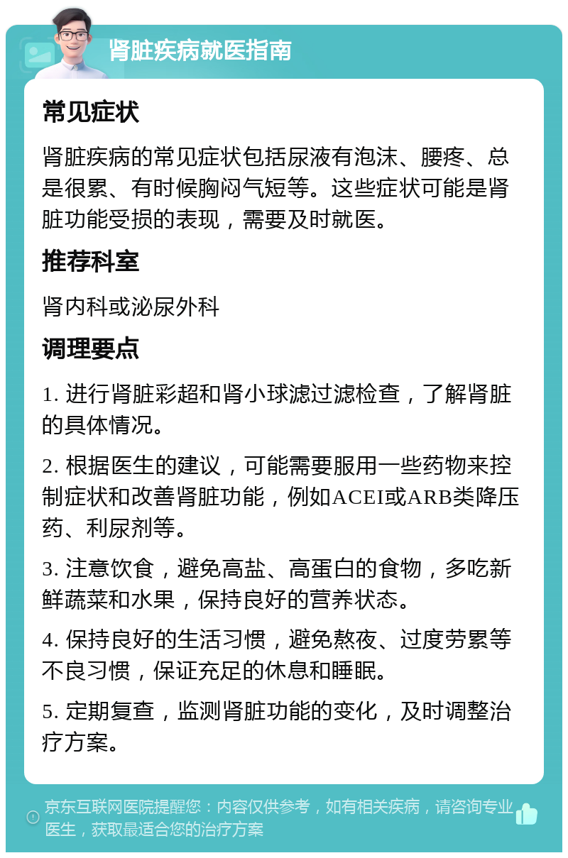 肾脏疾病就医指南 常见症状 肾脏疾病的常见症状包括尿液有泡沫、腰疼、总是很累、有时候胸闷气短等。这些症状可能是肾脏功能受损的表现，需要及时就医。 推荐科室 肾内科或泌尿外科 调理要点 1. 进行肾脏彩超和肾小球滤过滤检查，了解肾脏的具体情况。 2. 根据医生的建议，可能需要服用一些药物来控制症状和改善肾脏功能，例如ACEI或ARB类降压药、利尿剂等。 3. 注意饮食，避免高盐、高蛋白的食物，多吃新鲜蔬菜和水果，保持良好的营养状态。 4. 保持良好的生活习惯，避免熬夜、过度劳累等不良习惯，保证充足的休息和睡眠。 5. 定期复查，监测肾脏功能的变化，及时调整治疗方案。