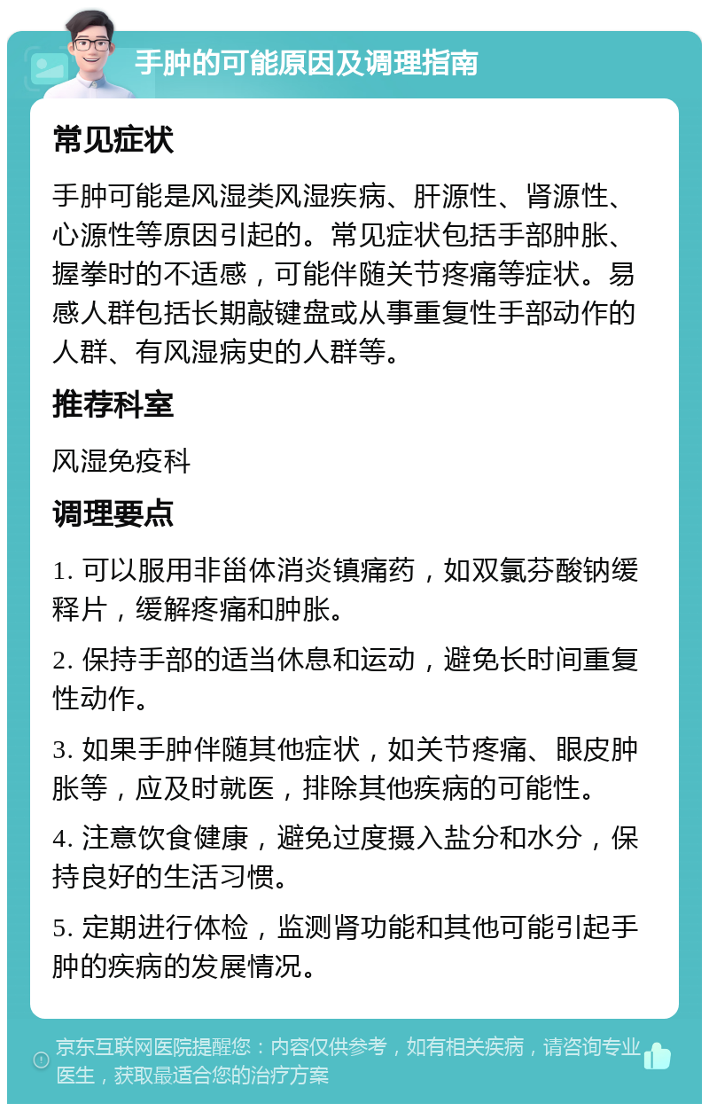 手肿的可能原因及调理指南 常见症状 手肿可能是风湿类风湿疾病、肝源性、肾源性、心源性等原因引起的。常见症状包括手部肿胀、握拳时的不适感，可能伴随关节疼痛等症状。易感人群包括长期敲键盘或从事重复性手部动作的人群、有风湿病史的人群等。 推荐科室 风湿免疫科 调理要点 1. 可以服用非甾体消炎镇痛药，如双氯芬酸钠缓释片，缓解疼痛和肿胀。 2. 保持手部的适当休息和运动，避免长时间重复性动作。 3. 如果手肿伴随其他症状，如关节疼痛、眼皮肿胀等，应及时就医，排除其他疾病的可能性。 4. 注意饮食健康，避免过度摄入盐分和水分，保持良好的生活习惯。 5. 定期进行体检，监测肾功能和其他可能引起手肿的疾病的发展情况。