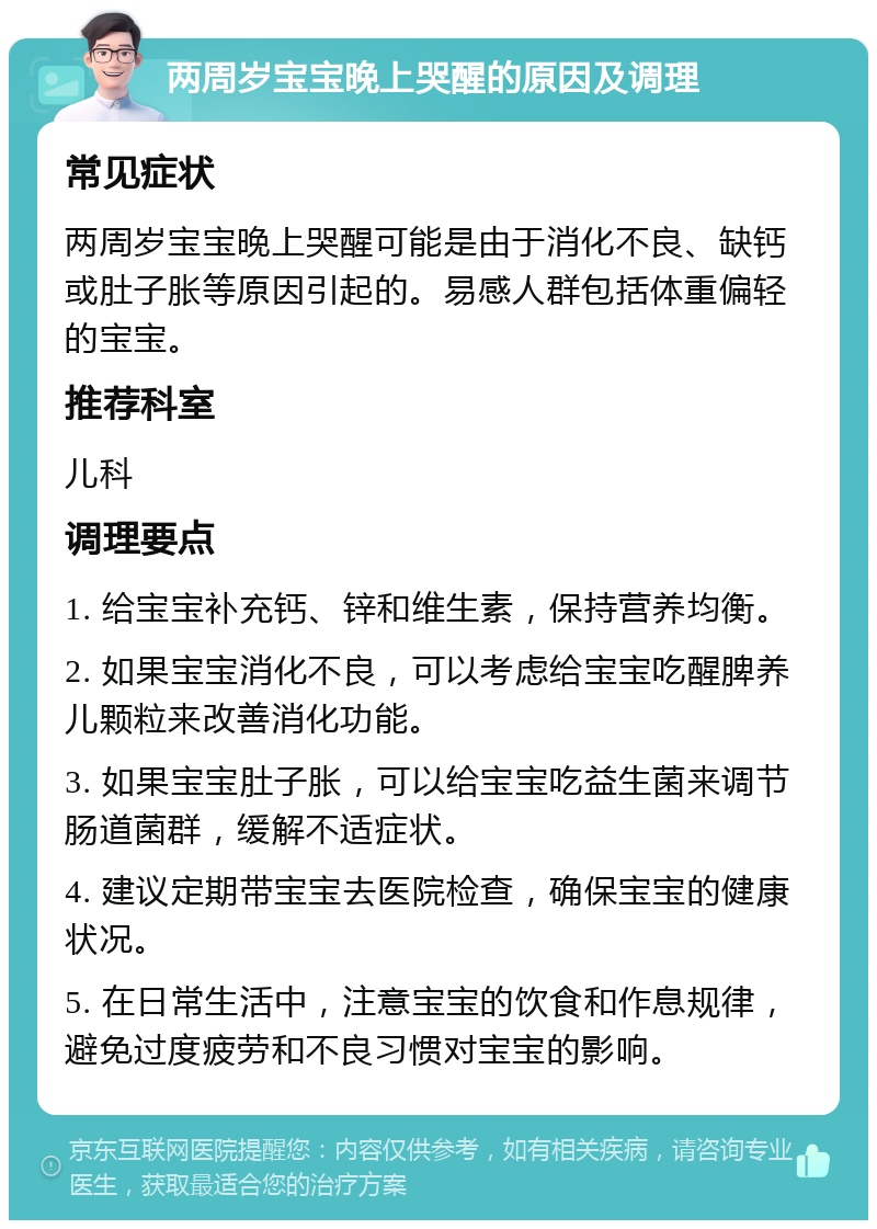 两周岁宝宝晚上哭醒的原因及调理 常见症状 两周岁宝宝晚上哭醒可能是由于消化不良、缺钙或肚子胀等原因引起的。易感人群包括体重偏轻的宝宝。 推荐科室 儿科 调理要点 1. 给宝宝补充钙、锌和维生素，保持营养均衡。 2. 如果宝宝消化不良，可以考虑给宝宝吃醒脾养儿颗粒来改善消化功能。 3. 如果宝宝肚子胀，可以给宝宝吃益生菌来调节肠道菌群，缓解不适症状。 4. 建议定期带宝宝去医院检查，确保宝宝的健康状况。 5. 在日常生活中，注意宝宝的饮食和作息规律，避免过度疲劳和不良习惯对宝宝的影响。