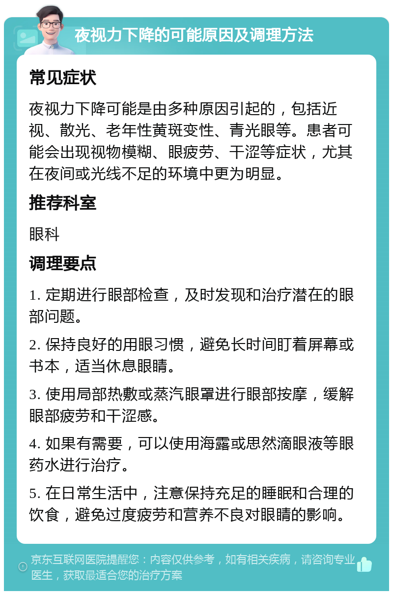 夜视力下降的可能原因及调理方法 常见症状 夜视力下降可能是由多种原因引起的，包括近视、散光、老年性黄斑变性、青光眼等。患者可能会出现视物模糊、眼疲劳、干涩等症状，尤其在夜间或光线不足的环境中更为明显。 推荐科室 眼科 调理要点 1. 定期进行眼部检查，及时发现和治疗潜在的眼部问题。 2. 保持良好的用眼习惯，避免长时间盯着屏幕或书本，适当休息眼睛。 3. 使用局部热敷或蒸汽眼罩进行眼部按摩，缓解眼部疲劳和干涩感。 4. 如果有需要，可以使用海露或思然滴眼液等眼药水进行治疗。 5. 在日常生活中，注意保持充足的睡眠和合理的饮食，避免过度疲劳和营养不良对眼睛的影响。