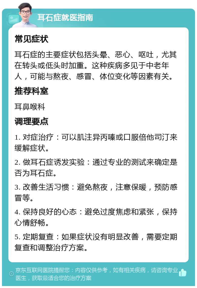 耳石症就医指南 常见症状 耳石症的主要症状包括头晕、恶心、呕吐，尤其在转头或低头时加重。这种疾病多见于中老年人，可能与熬夜、感冒、体位变化等因素有关。 推荐科室 耳鼻喉科 调理要点 1. 对症治疗：可以肌注异丙嗪或口服倍他司汀来缓解症状。 2. 做耳石症诱发实验：通过专业的测试来确定是否为耳石症。 3. 改善生活习惯：避免熬夜，注意保暖，预防感冒等。 4. 保持良好的心态：避免过度焦虑和紧张，保持心情舒畅。 5. 定期复查：如果症状没有明显改善，需要定期复查和调整治疗方案。