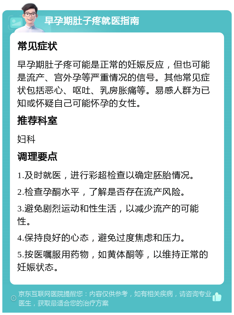 早孕期肚子疼就医指南 常见症状 早孕期肚子疼可能是正常的妊娠反应，但也可能是流产、宫外孕等严重情况的信号。其他常见症状包括恶心、呕吐、乳房胀痛等。易感人群为已知或怀疑自己可能怀孕的女性。 推荐科室 妇科 调理要点 1.及时就医，进行彩超检查以确定胚胎情况。 2.检查孕酮水平，了解是否存在流产风险。 3.避免剧烈运动和性生活，以减少流产的可能性。 4.保持良好的心态，避免过度焦虑和压力。 5.按医嘱服用药物，如黄体酮等，以维持正常的妊娠状态。