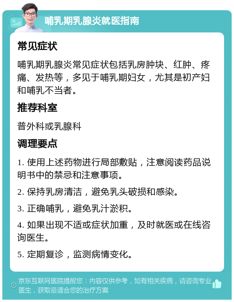 哺乳期乳腺炎就医指南 常见症状 哺乳期乳腺炎常见症状包括乳房肿块、红肿、疼痛、发热等，多见于哺乳期妇女，尤其是初产妇和哺乳不当者。 推荐科室 普外科或乳腺科 调理要点 1. 使用上述药物进行局部敷贴，注意阅读药品说明书中的禁忌和注意事项。 2. 保持乳房清洁，避免乳头破损和感染。 3. 正确哺乳，避免乳汁淤积。 4. 如果出现不适或症状加重，及时就医或在线咨询医生。 5. 定期复诊，监测病情变化。