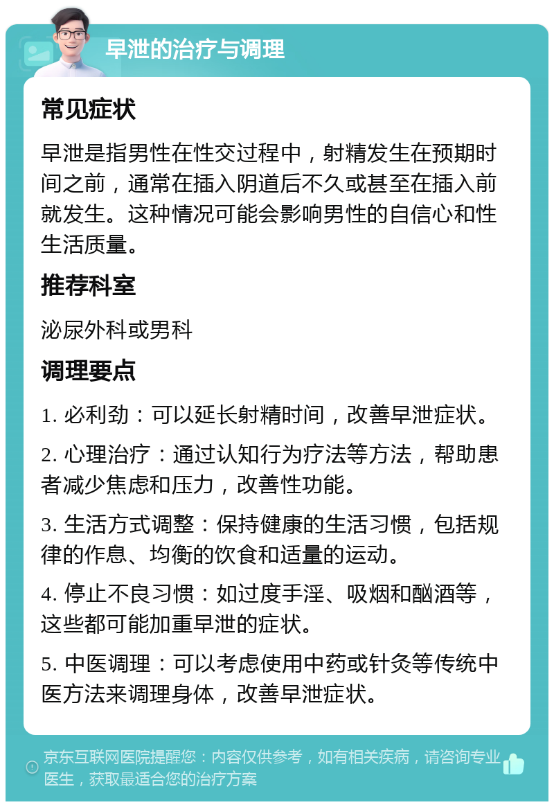 早泄的治疗与调理 常见症状 早泄是指男性在性交过程中，射精发生在预期时间之前，通常在插入阴道后不久或甚至在插入前就发生。这种情况可能会影响男性的自信心和性生活质量。 推荐科室 泌尿外科或男科 调理要点 1. 必利劲：可以延长射精时间，改善早泄症状。 2. 心理治疗：通过认知行为疗法等方法，帮助患者减少焦虑和压力，改善性功能。 3. 生活方式调整：保持健康的生活习惯，包括规律的作息、均衡的饮食和适量的运动。 4. 停止不良习惯：如过度手淫、吸烟和酗酒等，这些都可能加重早泄的症状。 5. 中医调理：可以考虑使用中药或针灸等传统中医方法来调理身体，改善早泄症状。